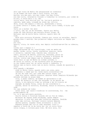 dito que viera de Mafra lhe perguntavam se conhecera
lá um homem com este nome e esta figura, era meu
marido, era meu pai, era meu irmão, era meu filho,
era meu noivo, levaram-no forçado a trabalhar no convento, por ordem de
el-rei, e nunca mais o vi, não
voltou mais, terá morrido por lá, ter-se-á perdido no
caminho, quem sabe, ninguém me soube dar notícia
dele, ficou sem amparo a família, abandonada a terra,
ou então levou-o o diabo, mas já cá tenho outro homem, é bicho que
nunca
falta se a mulher lhe abre
o covil, não sei se me entendes. Passou por Mafra,
soube de Inês Antónia que morrera Álvaro Diogo, de
Baltasar nem de morte havia indício, quanto mais de
vida.
  Nove anos procurou Blimunda. Começou por contar as estações, depois
perdeu-lhes o sentido. Nos primeiros tempos calculava as léguas que
andava
por dia,
quatro, cinco, às vezes seis, mas depois confundiram-se-lhe os números,
não
tardou que o espaço e o
tempo deixassem de ter significado, tudo se media em
manhã, tarde, noite, chuva, soalheira, granizo, névoa
e nevoeiro, caminho bom, caminho mau, encosta de
subir, encosta de descer, planície, montanha, praia do
mar, ribeira de rios, e rostos, milhares e milhares de
rostos, rostos sem número que os dissesse, quantas
vezes mais os que em Mafra se tinham juntado, e
de entre os rostos, os das mulheres para as perguntas,
os dos homens para ver se neles estava a resposta, e
destes nem os muito novos nem os muito velhos, alguém de quarenta e
cinco
anos quando o deixámos
  além no Monte Junto, quando subiu aos ares, para
  sabermos a idade que vai tendo basta acrescentar-lhe
  um ano de cada vez, por cada mês tantas rugas, por
  cada dia tantos cabelos brancos. Quantas vezes imaginou Blimunda que
estando sentada na praça duma
  vila, a pedir esmola, um homem se aproximaria e em
  lugar de dinheiro ou pão lhe estender ia um gancho de
  ferro, e ela meteria a mão ao alforge e de lá tiraria um
  espigão da mesma forja, sinal da sua constância e
  guarda, Assim te encontro, Blimunda, Assim te encontro, Baltasar, Por
onde
foi que andaste em todos
  estes anos, que casos e misérias te aconteceram, Diz -me
primeiramente de
ti, tu é que estiveste perdido,
  Vou-te contar e ficariam falando até ao fim do tempo.
  Milhares de léguas andou Blimunda, quase sempre
  descalça. A sola dos seus pés tornou-se espessa, fendida
  como uma cortiça. Portugal inteiro esteve debaixo
  destes passos, algumas vezes atravessou a raia de
  Espanha porque não via no chão qualquer risco a
separar a terra de lá da terra de, cá, só ouvia falar
outra língua, e voltava para trás. Em dois anos, foi
 