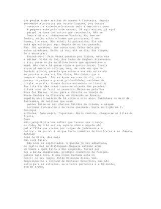 das praias e das arribas do oceano à fronteira, depois
recomeçou a procurar por outros lugares, por outros
  caminhos, e andando e buscando veio a descobrir como
  é pequeno este país onde nasceu, Já aqui estive, já aqui
  passei, e dava com rostos que reconhecia, Não se
  lembra de mim, chamavam-me Voadora, Ah, bem me
lembro, então achou o homem que procurava, O meu
homem, Sim esse, Não achei, Ai pobrezinha, Ele não
terá aparecido por aqui depois de eu ter passado,
Não, não apareceu, nem nunca ouvi falar dele por
estes arredores, Então cá vou, até um dia, Boa viagem,
Se o encontrar.
  Encontrou-o. Seis vezes passara por Lisboa, esta era
a sétima. Vinha do Sul, dos lados de Pegões. Atravessou
o rio, quase noite na última barca que aproveitava a
maré. Não comia há quase vinte e quatro horas. Trazia
algum alimento no alforge, mas, de cada vez que ia
levá-lo à boca, parecia que sobre a sua mão outra mão
se pousava e uma voz lhe dizia, Não comas, que o
tempo é chegado. Sob as águas escuras do rio, via
passar os peixes a grande profundidade, cardumes de
cristal e prata, longos dorsos escamosos ou lisos. A
luz interior das casas coava-se através das paredes,
difusa como um farol no nevoeiro. Meteu-se pela Rua
Nova dos Ferros, virou para a direita na igreja de
Nossa Senhora da Oliveira, em direcção ao Rossio,
repetia um itinerário de há vinte e oito anos. Caminhava no meio de
fantasmas, de neblinas que eram
  gente. Entre os mil cheiros fétidos da cidade, a aragem
  nocturna trouxe-lhe o da carne queimada. Havia multidão em S.
Domingos,
archotes, fumo negro, fogueiras. Abriu caminho, chegou-se às filas da
frente,
Quem
são, perguntou a uma mulher que levava uma criança
ao colo, De três sei eu, aquele além e aquela são
pai e filha que vieram por culpas de judaísmo, e o
outro, o da ponta, é um que fazia comédias de bonifrates e se chamava
António
José da Silva, dos mais
não ouvi falar.
  São onze os supliciados. A queima já vai adiantada,
os rostos mal se distinguem. Naquele extremo arde
um homem a quem falta a mão esquerda. Talvez por
ter a barba enegrecida, prodígio cosmético da fuligem,
parece mais novo. E uma nuvem fechada está no
centro do seu corpo. Então Blimunda disse, Vem.
Desprendeu-se a vontade de Baltasar Sete-Sóis, mas não
subiu para as estrelas, se à terra pertencia e a Blimunda.
FIM DO LIVRO.
 