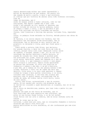aquela desventurada mulher que tendo repreendido o
marido de descaminhos em que andava, lhe passou ele
uma espada de parte a parte, e mais o que aconteceu
ao clérigo que por história de amores levou três formosas cutiladas,
tudo em
tempo de Quaresma, que é
sazão de sangue ardido e humor retraído, como se tem
averiguado, Mas Agosto também não é bom, como
ainda o ano passado se viu, quando aí apareceu uma
mulher cortada em catorze ou quinze pedaços, nunca
se chegou a saber a conta, o que se percebia é que
tinha sido açoitada com muita crueldade nas partes
fracas, como traseiras e barriga das pernas, cortadas fora, separadas
dos
ossos, os pedaços foram deixados na Cotovia, metade postos nas obras do
conde
de Tarouca, e os outros abaixo nos Cardais, mas tão
manifestos que facilmente foram encontrados, nem os
enterraram, nem os deitaram ao mar, parecia que de
propósito os deixavam à vista, para que fosse geral o
horror.
  Tomou então a palavra João Elvas, que declarou,
Foi grande chacina, e deve ter sido feita em vida da
infeliz, porque teria sido rigor demasiado tratar assim
um cadáver, e porquê, quando o que _ali se via era o
retalhado das partes sensíveis e menos mortais, só
alguém de coração mil vezes danado e perdido pode
ter praticado tal crime, nunca na guerra viste uma
coisa assim, Sete-Sóis, mesmo não sabendo eu o que na
guerra viste, e o que começara a contar o caso pegou
nesta vírgula e continuou, Depois foram aparecendo
as partes que faltavam, ao outro dia achou-se na
Junqueira a cabeça e uma mão, e um pé à Boavista,
e por mão, pé e cabeça se viu ser pessoa mimosa e bem
criada, mostrava o rosto ter de idade não mais que
dezoito, vinte anos, e no saco onde apareceu a cabeça
vinham as tripas e mais partes interiores, e os seios,
cortados como laranjas, e com eles uma criança que
mostrava três ou quatro meses, estrangulada com um
cordão de seda, em Lisboa tem-se visto muito, nunca
um caso assim.
  Tornou João Elvas, acrescentando o que do sucesso
sabia, El-rei mandou pôr cartéis com promessa de que
se dariam mil cruzados a quem descobrisse os culpados, mas já lá vai
quase um
ano e nunca se descobriram, pudera, que logo toda a gente viu que
deviam ser
pessoas com quem se não havia de entender, que os
tais homicidas não eram sapateiros nem alfaiates, que
estes só nas bolsas fazem cortes, e os da tal mulher
foram feitos com tal arte e ciência, sem se errar nenhuma junta de
tantas
partes do corpo que se lhe
cortaram, c_uase osso por osso, que os cirurgiões chamados à vistoria
disseram que aquilo fora feito por
pessoa peritíssima na arte anatómica, só não confessaram que nem eles
sabiam
 
