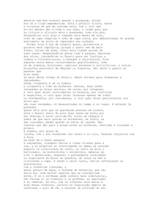 desatou num bom sucesso quando o purgaram, afinal
era só a tripa empedernida. Está o palácio triste, sobre
a tristeza em que de costume está, com o luto que
el-rei mandou dar a toda a sua casa, e ordem para que
os títulos e oficiais dela o pusessem, como ele pôs,
fechando-se oito dias e tomando seis meses de nojo,
três de capa comprida e três de capa curta, por demonstração do grande
sentimento da morte do imperador seu cunhado.
  Porém, hoje é dia de alegria geral, porventura a
palavra será imprópria, porque o gosto vem de mais
fundo, talvez da alma, olhar esta cidade saindo de
suas casas, despejando-se pelas ruas e praças, descendo
dos altos, juntando-se no Rossio para ver justiçar a
judeus e cristãos-novos, a hereges e feiticeiros, fora
aqueles casos menos correntemente qualificáveis, como
os de sodomia, molinismo, reptizar mulheres e solicitá-las, e outras
miuçalhas passíveis de degredo ou fogueira. São cento e quatro as
pessoas que
hoje saem,
as mais delas vindas do Brasil, úbere terreno para diamantes e
impiedades,
sendo cinquenta e um os homens
e cinquenta e três as mulheres. Destas, duas serão
relaxadas ao braço secular, em carne, por relapsas,
e isto quer dizer reincidentes na heresia, por convictas
e negativas, e isto quer dizer teimosas apesar de todos
os testemunhos, por contumazes, e isto quer dizer persistentes nos
erros que
são suas verdades, só desacertadas no tempo e no lugar. E estando já
passados
quase dois anos que se queimaram pessoas em Lisboa,
está o Rossio cheio de povo duas vezes em festa por
ser domingo e haver auto-de-fé, nunca sé chegará a
saber de que mais gostam os moradores, se disto, se
das touradas, mesmo quando só estas se usarem. Nas
janelas que dão para a praça estão as mulheres, vestidas e toucadas a
primor,
à alemoa, por graça da
rainha, com o seu vermelhão nas faces e no colo, fazendo trejeitos com
a boca
em modo de a fazer pequena
e espremida, visagens várias e todas viradas para a
rua, a si próprias se interrogando as damas se estarão
seguros os sinaizinhos do rosto, no canto da boca o
beijocador, na borbulhinha o encobridor, debaixo do
olho o desatinado, enquanto o pretendente confirmado
ou suspirante em baixo se passeia, de lenço na mão e
circulando a capa. E sendo o calor tanto, vão-se refrescando os
assistentes,
com a conhecida limonada, o
geral púcaro de água, a talhada de melancia, que não
seria por irem morrer aqueles que se consumiriam
estes. E se o estômago pede recheio mais substancial,
não faltam aí os tremoços e os pinhões, as queijadas
e as tâmaras. El-rei, com os infantes seus manos e
suas manas infantas, jantará na Inquisição depois de
terminado o acto de fé, e estando já aliviado do seu
 