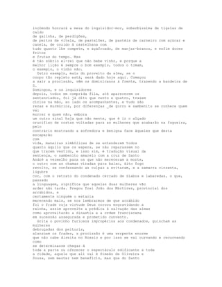 incómodo honrará a mesa do inquisidor-mor, soberbíssima de tigelas de
caldo
de galinha, de perdigões,
de peitos de vitela, de pastelões, de pastéis de carneiro com açúcar e
canela, de cozido à castelhana com
tudo quanto lhe compete, e açafroado, de manjar-branco, e enfim doces
fritos
e frutas do tempo. Mas
é tão sóbrio el-rei que não bebe vinho, e porque a
melhor lição é sempre o bom exemplo, todos o tomam,
o exemplo, o vinho não.
  Outro exemplo, mais do proveito da alma, se o
corpo tão repleto está, será dado hoje aqui. Começou
a sair a procissão, vêm os dominicanos á frente, trazendo a bandeira de
S.
Domingos, e os inquisidores
depois, todos em comprida fila, até aparecerem os
sentenciados, foi já dito que cento e quatro, trazem
círios na mão, ao lado os acompanhantes, e tudo são
rezas e murmúrios, por diferenças _de gorro e sambenito se conhece quem
vai
morrer e quem não, embora
um outro sinal haja que não mente, que é ir o alçado
crucifixo de costas voltadas para as mulheres que acabarão na fogueira,
pelo
contrário mostrando a sofredora e benigna face àqueles que desta
escaparão
com
vida, maneiras simbólicas de se entenderem todos
quanto àquilo que os espera, se não reparassem no
que trazem vestido, e isso sim, é tradução visual da
sentença, o sambenito amarelo com a cruz de Santo
André a vermelho para os que não mereceram a morte,
o outro com as chamas viradas para baixo, dito fogo
revolto, se confessando as culpas a evitaram, e a samarra cinzenta,
lúgubre
cor, com o retrato do condenado cercado de diabos e labaredas, o que,
passado
a linguagem, significa que aquelas duas mulheres vão
arder não tarda. Pregou frei João dos Mártires, provincial dos
arrábidos, e
certamente ninguém o estaria
merecendo mais, se nos lembrarmos de que arrábido
foi o frade cuja virtude Deus coroou engravidando a
rainha, assim aproveite a prédica à salvação das almas
como aproveitarão a dinastia e a ordem franciscana
em sucessão assegurada e prometido convento.
  Grita o povinho furiosos impropérios aos condenados, guincham as
mulheres
debruçadas dos peitoris,
alanzoam os frades, a procissão é uma serpente enorme
que não cabe direita no Rossio e por isso se vai curvando e recurvando
como
se determinasse chegar ã
toda a parte ou oferecer o espectáculo edificante a toda
a cidade, aquele que ali vai é Simeão de Oliveira e
Sousa, sem mester nem benefício, mas que do Santo
 