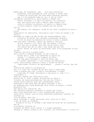 pedra aqui em fingimento, que,    por suas excessivas
    dimensões, está guardada em arca à parte, e sendo esse
    O remate da construção lhe será dado diferente aparato,
    que é o de ajudarem todos ao rei, e com um ruído
retumbante ajustam-se os ditos machos e fêmeas nos
    mútuos encaixes, e a obra fica pronta. Se o poderoso
    som, que ecoara por toda a capela, pôde chegar, por
    salas e extensos corredores, ao quarto ou câmara onde
    a rainha espera, fique ela sabendo que seu marido
vem aí.
    Que espere. Por enquanto, ainda el-rei está a preparar-se para a
noite.
Despiram-no Os camaristas, vestiram-no com o trajo da função e do
estilo,
passadas as roupas de mão em mão tão reverentemente como
    relíquias de santas que tivessem trespassado donzelas,
    e isto se passa na presença de outros criados e pagens,
este que abre o gavetão, aquele que afasta a cortina,
    um que levanta a luz, Outro que lhe modera o brilho,
    dois que não se movem, dois que imitam estes, mais
    uns tantos que não se sabe o que fazem nem por que
    estão. Enfim, de tanto se esforçarem todos ficou preparado el-rei,
um dos
fidalgos rectifica a prega final,
outro ajusta O cabeção bordado, já não tardá um
    minuto que D. João V se encaminhe ao quarto da
    rainha. - O cântaro está à espera da fonte.
    Mas vem agora entrando D. Nuno da Cunha, que
    é o bispo inquisidor, e traz consigo um franciscano
velho. Entre passar adiante e dizer o recado há vénias
    complicadas, Eloreios de aproximação,    pausas e recuos, que são
as
fórmulas de acesso à vizinhança do
rei, e a tudo isto teremos de dar por feito e explicado,
vista a pressa que traz o bispo e considerando o tremor
    inspirado do frade. Retiram-se a uma parte D. João V e o
inquisidor, e
este diz, Aquele que além está é frei
António de S. José, a quem, falando-lhe eu sobre a
tristeza de vossa majestade por lhe não dar filhos a
rainha nossa senhora, pedi que encomendasse vossa
majestade a Deus para que lhe desse sucessão, e ele
me respondeu que vossa majestade terá filhos se quiser, e então
perguntei-lhe
que queria ele significar com
tão obscuras palavras, porquanto é sabido que filhos
quer vossa majestade ter, e ele respondeu-me, palavras
enfim muito claras, que se vossa majestade prometesse levantar um
convento na
vila de Mafra, Deus lhe
daria sucessão, e tendo declarado isto, calou-se D. Nuno
e fez um aceno ao arrábido.
  Perguntou el-rei, E verdade o que acaba de dizer-me sua eminência,
que se
eu prometer levantar um
convento em Mafra terei filhos, e o frade respondeu,
Verdade é, senhor, porém só se o convento for franciscano, e tornou el-
 