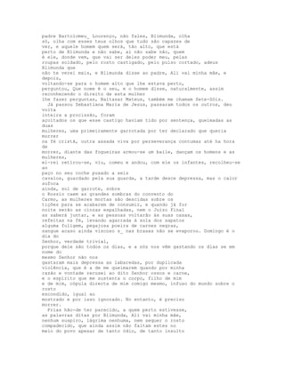 padre Bartolomeu_ Lourenço, não fales, Blimunda, olha
só, olha com esses teus olhos que tudo são capazes de
ver, e aquele homem quem será, tão alto, que está
perto de Blimunda e não sabe, ai não sabe não, quem
é ele, donde vem, que vai ser deles poder meu, pelas
roupas soldado, pelo rosto castigado, pelo pulso cortado, adeus
Blimunda que
não te verei mais, e Blimunda disse ao padre, Ali vai minha mãe, e
depois,
voltando-se para o homem alto que lhe estava perto,
perguntou, Que nome é o seu, e o homem disse, naturalmente, assim
reconhecendo o direito de esta mulher
lhe fazer perguntas, Baltasar Mateus, também me chamam Sete-Sóis.
  Já passou Sebastiana Maria de Jesus, passaram todos os outros, deu
volta
inteira a procissão, foram
açoitados os que esse castigo haviam tido por sentença, queimadas as
duas
mulheres, uma primeiramente garrotada por ter declarado que queria
morrer
na fé cristã, outra assada viva por perseverança contumaz até ha hora
de
morrer, diante das fogueiras armou-se um baile, dançam os homens e as
mulheres,
el-rei retirou-se, viu, comeu e andou, com ele os infantes, recolheu-se
ao
paço no seu coche puxado a seis
cavalos, guardado pela sua guarda, a tarde desce depressa, mas o calor
sufoca
ainda, sol de garrote, sobre
o Rossio caem as grandes sombras do convento do
Carmo, as mulheres mortas são descidas sobre os
tições para se acabarem de consumir, e quando já for
noite serão as cinzas espalhadas, nem o Juízo Final
as saberá juntar, e as pessoas voltarão às suas casas,
refeitas na fé, levando agarrada à sola dos sapatos
alguma fuligem, pegajosa poeira de carnes negras,
sangue acaso ainda viscoso s_ nas brasas não se evaporou. Domingo é o
dia do
Senhor, verdade trivial,
porque dele são todos os dias, e a nós nos vêm gastando os dias se em
nome do
mesmo Senhor não nos
gastaram mais depressa as labaredas, por duplicada
violência, que é a de me queimarem quando por minha
razão e vontade recusei ao dito Senhor ossos e carne,
e o espírito que me sustenta o corpo, filho de mim
e de mim, cópula directa de mim comigo mesmo, infuso do mundo sobre o
rosto
escondido, igual ao
mostrado e por isso ignorado. No entanto, é preciso
morrer.
  Frias hão-de ter parecido, a quem perto estivesse,
as palavras ditas por Blimunda, Ali vai minha mãe,
nenhum suspiro, lágrima nenhuma, nem sequer o rosto
compadecido, que ainda assim não faltam estes no
meio do povo apesar de tanto ódio, de tanto insulto
 