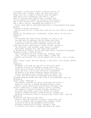 e escárnio, e esta que é filha, e ama·da como se viu
pelo modo como a olhava a mãe, não teve mais dizer
senão, Ali vai, e depois voltou-se para um homem a
quem nunca vira e perguntou, Que nome é o seu,
como se contasse mais sabê-lo que o tormento dos
açoites depois do tormento do cárcere e dos tratos, e
que a certa certeza de ir Sebastiana Maria de Jesus,
nem o nome a salvou, degredada para Angola e lá
  ficar, quem sabe se consolada espiritual e corporalmente pelo padre
António
Teixeira de Sousa, que muita
  pratica leva de ca, e ainda bem, para não ser tão infeliz o mundo,
mesmo
quando já tem garanti_da a condenação. Porém; agora, em sua casa,
choram os
olhos
  de Blimunda como duas fontes de água, se tornar a ver
  sua mãe será no embarque, mas de longe, mais fácil
  é largar um capitão inglês mulheres de má vida que
  beijar uma filha sua mãe condenada, encostar a uma
face outra face, a pele macia, a pele frouxa, tão perto,
  tão distante, onde estamos, quem somos, e o padre
  Bartolomeu Lourenço diz, Não somos nada perante
os desígnios do Senhor, se ele sabe quem somos, conforma-te Blimunda,
deixemos a Deus o campo de Deus,
  não atravessemos as suas fronteiras, adoremos deste
  lado _ de cá, e façamos o nosso campo, o campo dos
  homens, que estando feito há-de querer Deus vi_itar -nos, e então,
sim,
será o mundo criado. Baltasar Mateus, o Sete-Sóis, está calado, apenas
olha
fixamente
  Blimunda, e de cada vez que ela o olha a ele sente
  um aperto na boca do estômago, porque olhos como
  estes nunca se viram, claros de cinzento, ou verde, ou
  azul, que com a luz de fora variam ou o pensamento
  de dentro, e às vezes tornam-se negros nocturnos ou
  brancos brilhantes como lascado carvão de pedra. Veio
  a esta casa não porque lhe dissessem que viesse, mas
Blimunda perguntara-lhe que nome tinha e ele respondera, não era
necessária
melhor razão. Terminado o
  auto-de-fé, varridos os restos, Blimunda retirou-se, o
  padre foi com ela, e quando Blimunda chegou a casa
  deixou a porta aberta para que Baltasar entrasse. Ele
entrou e sentou-se, o padre fechou a porta e acendeu
  uma candeia à última luz duma frincha, vermelha luz
  do poente que chega a este alto quando já a parte
  baixa da cidade escurece, ouvem-se gritar soldados nas
  muralhas do castelo, fosse a ocasião outra, havia Sete -Sóis de
lembrar-se
da guerra, mas agora só tem olhos
  para os olhos de Blimunda, ou para o corpo dela, que
  é alto e delgado como a inglesa que acordado sonhou
  no preciso dia em que desembarcou em Lisboa.
  Blimunda levantou-se do mocho, acendeu o lume
  na lareira, pôs sobre a trempe uma panela de sopas,
 