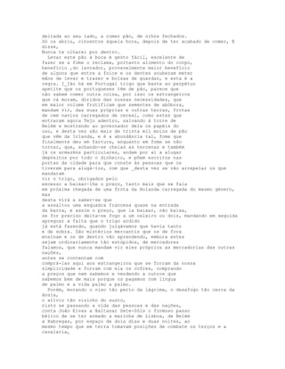 deitada ao seu lado, a comer pão, de olhos fechados.
Só os abriu, cinzentos àquela hora, depois de ter acabado de comer, E
disse,
Nunca te olharei por dentro.
  Levar este pão à boca é gesto fácil, excelente de
fazer se a fome o reclama, portanto alimento do corpo,
benefício ,do lavrador, provavelmente maior benefício
de alguns que entre a foice e os dentes souberam meter
mãos de levar e trazer e bolsas de guardar, e esta é a
regra. I_Ião há em Portugal trigo que baste ao perpétuo
apetite que os portugueses têm de pão, parece que
não sabem comer outra coisa, por isso os estrangeiros
que cá moram, doridos das nossas necessidades, que
em maior volume frutificam que sementes de abóbora,
mandam vir, das suas próprias e outras terras, frotas
de cem navios carregados de cereal, como estes que
entraram agora Tejo adentro, salvando à torre de
Belém e mostrando ao governador dela os papéis do
uso, e desta vez são mais de trinta mil moios de pão
que vêm da Irlanda, e é a abundância tal, fome que
finalmente deu em fartura, enquanto em fome se não
tornar, que, achando-se cheias as tercenas e também
já os armazéns particulares, andam por aí a alugar
depósitos por todo o dinheiro, e põem escritos nas
portas da cidade para que conste às pessoas que os
tiverem para alugá-los, com que _desta vez se vão arrepelar os que
mandaram
vir o trigo, obrigados pelo
excesso a baixar-lhe o preço, tanto mais que se fala
em próxima chegada de uma frota da Holanda carregada do mesmo género,
mas
desta virá a saber-se que
a assaltou uma esquadra francesa quase na entrada
da barra, e assim o preço, que ia baixar, não baixa,
se for preciso deita-se fogo a um celeiro ou dois, mandando em seguida
apregoar a falta que o trigo ardido
já está fazendo, quando julgávamos que havia tanto
e de sobra. São mistérios mercantis que os de fora
ensinam e os de dentro vão aprendendo, embora estes
sejam ordinariamente tão estúpidos, de mercadores
falamos, que nunca mandam vir eles próprios as mercadorias das outras
nações,
antes se contentam com
comprá-las aqui aos estrangeiros que se forram da nossa
simplicidade e forram com ela os cofres, comprando
a preços que nem sabemos e vendendo a outros que
sabemos bem de mais porque os pagamos com língua
de palmo e a vida palmo a palmo.
  Porém, morando o riso tão perto da lágrima, o desafogo tão cerca da
ânsia,
o alívio tão vizinho do susto,
nisto se passando a vida das pessoas e das nações,
conta João Elvas a Baltasar Sete-Sóis o formoso passo
bélico de se ter armado a marinha de Lisboa, de Belém
a Xabregas, por espaço de dois dias e duas noites, ao
mesmo tempo que em terra tomavam posições de combate os terços e a
cavalaria,
 