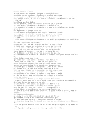porque correra a nova
de que vinha uma armada francesa a conquistar-nos,
hipótese em que qualquer fidalgo, ou plebeu qualquer,
seria aqui outro Duarte Pacheco Pereira, e Lisboa uma
nova praça de Diu, e afinal a armada invasora transformou-se em uma
frota de
bacalhau, que boa falta
estava fazendo, como não tardou a ver-se pelo apetite.
De riso murcho souberam os ministros a notícia, de
riso amarelo largaram os soldados ás armas e os cavalos, mas foram
altas e
estrepitosas as gargalhadas do
vulgo, assim desforrado de não poucas vexações. Enfim,
pior que a vergonha de esperar o francês e ver chegar
o bacalhau, seria contar com o bacalhau e entrar o
francês.
  Sete-Sóis concorda, mas imagina-se na pele dos soldados que esperavam
a
batalha, sabe como bate então
o coração, que irá ser de mim, se daqui a pouco ainda
estarei vivo, apura-se um homem à altura da possível
morte e depois vêm dizer-lhe que estão a descarregar
fardos de bacalhau na Ribeira Nova, se os franceses
vêm a saber do engano, ainda se rirão mais de nós.
Vai Baltasar para ter outra vez saudades da guerra,
mas lembra-se de Blimunda e lança-se a querer averiguar de que cor são
os
olhos dela, é uma guerra em
que anda com a sua própria memória, que tanto lhe
lembra uma cor como outra, nem os seus próprios
olhos conseguem decidir que cor de olhos estão vendo
quando os têm diante. Desta maneira se esqueceu das
saudades que ia sentir, e responde a João Elvas, Devia
era haver maneira certa de saber quem vem e o que
traz ou quer, sabem-no as gaivotas que vão pousar nos
mastros, e nós, a quem mais importaria, não sabemos,
e o soldado velho disse, As gaivotas têm asas, também
as têm os anjos, mas as gaivotas não falam, e de anjos
nunca vi nenhum.
  Atravessava o Terreiro do Paço o padre Bartolomeu
Lourenço, que vinha do palácio aonde fora por instância de Sete-Sóis,
desejoso de que se apurasse se sim
ou não haveria uma pensão de guerra, se tanto vale
a simples mão esquerda, e quando João Elvas, que da
vida de Baltasar não sabia tudo, viu aproximar-se o
padre, disse em continuação da conversa, Aquele que
ali vem é o padre Bartolomeu Lourenço, a quem chamam o Voador, mas ao
Voador
não cresceram bastante
as asas, e assim não poderemos ir espiar as frotas
que querem entrar e as intenções ou negócios que
trazem. Não pôde Sete-Sóis responder porque o padre,
parando arredado, lhe fez sinal para que se aproximasse, assim ficando
João
Elvas na grande estupefacção de ver o seu amigo bafejado pelos ares do
Paço
e da Igreja, e já pensando se disto poderia vir a tirar
 