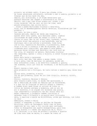 proveito um soldado vadio. E para que alguma coisa
se fosse adiantando entretanto, estendeu a mão à esmola, primeiro a um
fidalgo que de boa maré lha deu,
depois, por distracção, a um frade mendicante que
passava exibindo uma imagem e oferecendo-a ao ósculo
devoto, com o que João Elvas acabou por largar o que
tinha recebido. Não me cair um raio em cima, será
pecado praguejar, mas alivia muito.
  Disse o padre Bartolomeu Lourenço a Sete-Sóis,
Falei com os desembargadores destas matérias, disseram-me que iam
ponderar o
teu caso, se vale a pena
fazeres petição, depois me darão uma resposta, E
quando será isso, padre, quis Baltasar saber, ingénua
curiosidade de quem acaba de chegar à corte e lhe
ignora os usos, Não te sei dizer, mas, tardando, talvez
eu possa dizer uma palavra a sua majestade, que me
distingue com a sua estima e protecção, Pode falar
com el-rei, espantou-se Baltasar, e acrescentou, Pode
falar a el-rei e conhecia a mãe de Blimunda, que foi
condenada pela Inquisição, que padre é este padre,
palavras estas últimas que Sete-Sóis não terá dito em
voz alta, só inquieto as pensou. Bartolomeu Lourenço
não respondeu, apenas o olhou a direito, e assim ficaram parados, o
padre um
pouco mais baixo e parecendo
mais novo, mas não, têm ambos a mesma idade, vinte
e seis anos, como de Baltasar já sabíamos, porém são
duas diferentes vidas, a de Sete-Sóis trabalho e guerra,
uma acabada, outro que terá de recomeçar, a de Bartolomeu Lourenço, que
no
Brasil nasceu e novo veio
pela primeira vez a Portugal, de tanto estudo e memória que, sendo moço
de
quinze anos, prometia, e muito
fez do que prometeu, dizer de cor todo Virgílio, Horácio, Ovídio,
Quinto
Cúrcio, Suetónio, Mecenas e Séneca,
para diante e para trás, ou donde lhe apontassem, e
dar a definição de todas as fábulas que se escreveram,
e a que fim as fingiram os gentios gregos e romanos,
e também dizer quem foram os autores de todos os
livros de versos, antigos e modernos, até ao ano de
mil e duzentos, e se alguém lhe dissesse uma poesia,
logo responderia a propósito com dez versos seus ali
mesmo compostos, e prometia também justificar e
defender toda a filosofia e os pontos mais intricados
dela, e explicar a parte de Aristóteles, ainda que extensa, com todos
os seus
embaraços, termos e meios
termos, e responder a todas as dúvidas da Sagrada
Escritura, tanto do Testamento Velho como do Novo,
repetindo de cor, quer a fio corrido quer salteado,
todos os Evangelhos dos quatro Evangelistas, para trás
e para diante, e o mesmo das epístolas de S. Paulo
e S. Jerónimo, e os anos de profeta a profeta e quantos
de vida teve cada um deles, e o mesmo de todos os
 
