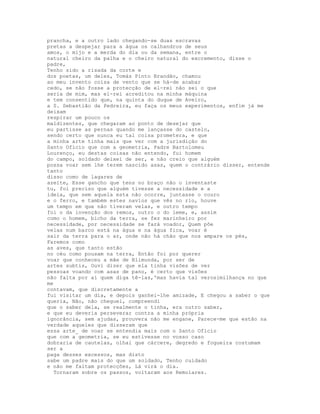 prancha, e a outro lado chegando-se duas escravas
pretas a despejar para a água os calhandros de seus
amos, o mijo e a merda do dia ou da semana, entre o
natural cheiro da palha e o cheiro natural do excremento, disse o
padre,
Tenho sido a risada da corte e
dos poetas, um deles, Tomás Pinto Brandão, chamou
ao meu invento coisa de vento que se há-de acabar
cedo, se não fosse a protecção de el-rei não sei o que
seria de mim, mas el-rei acreditou na minha máquina
e tem consentido que, na quinta do duque de Aveiro,
a S. Sebastião da Pedreira, eu faça os meus experimentos, enfim já me
deixam
respirar um pouco os
maldizentes, que chegaram ao ponto de desejar que
eu partisse as pernas quando me lançasse do castelo,
sendo certo que nunca eu tal coisa prometera, e que
a minha arte tinha mais que ver com a jurisdição do
Santo Ofício que com a geometria, Padre Bartolomeu
Lourenço, eu destas coisas não entendo, fui homem
do campo, soldado deixei de ser, e não creio que alguém
possa voar sem lhe terem nascido asas, quem o contrário disser, entende
tanto
disso como de lagares de
azeite, Esse gancho que tens no braço não o inventaste
tu, foi preciso que alguém tivesse a necessidade e a
ideia, que sem aquela esta não ocorre, juntasse o couro
e o ferro, e também estes navios que vês no rio, houve
um tempo em que não tiveram velas, e outro tempo
foi o da invenção dos remos, outro o do leme, e, assim
como o homem, bicho da terra, se fez marinheiro por
necessidade, por necessidade se fará voador, Quem põe
velas num barco está na água e na água fica, voar é
sair da terra para o ar, onde não há chão que nos ampare os pés,
Faremos como
as aves, que tanto estão
no céu como pousam na terra, Então foi por querer
voar que conheceu a mãe de Blimunda, por ser de
artes subtis, Ouvi dizer que ela tinha visões de ver
pessoas voando com asas de pano, é certo que visões
não falta por aí quem diga tê-las,'mas havia tal verosimilhança no que
me
contavam, que discretamente a
fui visitar um dia, e depois ganhei-lhe amizade, E chegou a saber o que
queria, Não, não cheguei, compreendi
que o saber dela, se realmente o tinha, era outro saber,
e que eu deveria perseverar contra a minha própria
ignorância, sem ajudas, prouvera não me engane, Parece-me que estão na
verdade aqueles que disseram que
essa arte_ de voar se entendia mais com o Santo Ofício
que com a geometria, se eu estivesse no vosso caso
dobraria de cautelas, olhai que cárcere, degredo e fogueira costumam
ser a
paga desses excessos, mas disto
sabe um padre mais do que um soldado, Tenho cuidado
e não me faltam protecções, Lá virá o dia.
  Tornaram sobre os passos, voltaram aos Remolares.
 