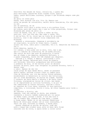 Sete-Sóis fez menção de falar, retraiu-se, o padre deu
pela hesitação, Queres-me dizer alguma coisa, Queria
saber, padre Bartolomeu Lourenço, porque é que Blimunda sempre come pão
antes
de abrir os olhos pela
manhã, Tens dormido com ela, Vivo lá, Repara que
estão em pecado de concubinato, melhor seria casarem-se, Ela não quer,
eu não
sei se quereria, se um
dia destes volto para a minha terra e ela prefere ficar
em Lisboa, para quê casar, mas o que eu tinha perguntado, Porque come
Blimunda pão antes de abrir os
olhos de manhã, Sim, Se o vieres a saber um dia,
será por_ ela, por mim não, Mas sabe a razão, Sei,
E não ma diz, Só te. direi que se trata de um grande
mistério, voar é uma simples coisa comparando com
Blimunda.
  Andando e conversando, chegaram à estrebaria de
um alquilador, na porta do Corpo Santo. O padre
alugou uma mula, subiu para o albardão, Vou a S. Sebastião da Pedreira
ver a
minha máquina, queres tu
vir comigo, a mula pode com os dois, Irei, mas a pé,
que é o caminho da infantaria, És um homem natural,
nem cascos de mula nem asas de passarola, É assim
que se chama a sua máquina, perguntou Baltasar, e
o padre respondeu, Assim lhe têm chamado por desprezo.
  Subiram a S. Roque, e depois, contornando o alto
morro das Taipas, desceram pela Praça da Alegria
até Valverde. Sete-Sóis acompanhava sem dificuldade
a andadura da mula, só em terreno plano se deixava
atrasar um pouco, para logo recuperar na próxima encosta, tanto a
descer como
a subir. Apesar de não ter
caído pinga de água desde Abril, sendo já passados
quatro meses, estavam viçosos todos os campos para
cima de Valverde, por via das muitas fontes perenes,
encaminhados os mananciais ao cultivo das hortaliças,
que ali eram abundantes, às portas da cidade. Passado
o convento de Santa Marta e adiante o de Santa Joana
Princesa, alargavam-se terras de olival, mas mesmo
aí se implantavam as culturas hortenses, e se por lá
não rebentavam as fontes naturais, supriam a falta
as cegonhas de tirar água, erguendo os seus pescoços
compridos, e circulavam_ burros à nora, de olhos tapados para terem a
ilusão
de caminhar a direito, não
sabendo, como não sabiam os donos, que andando
realmente a direito também acabariam por vir parar
ao mesmo lugar, porque o mundo. é ele uma nora e
são os homens que, andando em cima dele, o puxam
e fazem andar. Mesmo já cá não estando Sebastiana
Maria de Jesus para ajudar com as suas revelações, é
fácil ver que, faltando os homens, o mundo pára.
  Quando chegaram ao portão da quinta, onde não
está o duque nem criados seus, pois os bens dele foram
reunidos aos da coroa, e agora estão a correr autos
 