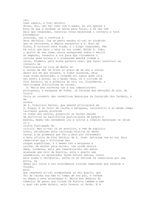 rei,
Como sabeis, e frei António
disse, Sei, não sei como vim a saber, eu sou apenas a
boca de que a verdade se serve para falar, a fé não tem
mais que responder, construa vossa majestade o convento e terá
brevemente
sucessão, não o construa e
Deus decidirá. Com um gesto mandou el-rei ao arrábido
que se retirasse, e depois perguntou a D. Nuno da
Cunha, É virtuoso este frade, e o bispo respondeu, Não
há outro que mais o seja na sua ordem. Então D. João,
o quinto do seu nome, assim assegurado sobre o mérito
do empenho, levantou a voz para que claramente o
ouvisse quem estava e o soubessem amanhã cidade e
reino, Prometo, pela minha palavra real, que farei construir um
convento de
franciscanos na vila de Mafra se
a rainha me der um filho no prazo de um ano a contar
deste dia em que estamos, e todos disseram, Deus
ouça vossa majestade, e ninguém ali sabia quem iria
ser posto à prova, se o mesmo Deus, se a virtude de
frei António, se a potência do rei, ou, finalmente, a
fertilidade dificultosa da rainha.
  D. Maria Ana conversa com a sua camareira-mor
portuguesa, a marquesa de Unhão. Já falaram das devoções do dia, da
visita
feita ao convento das carmelitas descalças da Conceição dos Cardais, e
da
novena
de S. Francisco Xavier, que amanhã principiará em
S. Roque, é um falar de rainha e marquesa, jaculatório e ao mesmo tempo
lacrimoso quando proferem
os nomes dos santos, pungitivo se houver menção
de martírios ou sacrifícios particulares de padres e
madres, mesmo não excedendo uns e outros a simples maceração do jejum
ou a
oculta fustigação do
cilício. Mas el-rei já se anunciou, e vem de espírito
aceso, estimulado pela conjunção mística do dever
carnal e da promessa que fez a Deus por intermédio
e bons ofícios de frei António de S. José. Entraram com el-rei dois
camaristas que o aliviaram das
roupas supérfluas, e o mesmo faz a marquesa à
rainha, de mulher para mulher, com ajuda doutra
dama, condessa, mais uma camareira-mor não menos
graduada que veio da Áustria, está o quarto uma
assembleia, as majestades fazem mútuas vénias, nunca
mais acaba o cerimonial, enfim lá se retiram os camaristas por uma
porta, as
damas por outra e nas antecâmaras ficarão esperando que termine a
função,
para
que regresse el-rei acompanhado ao seu quarto, que
foi da rainha sua mãe no tempo de seu pai, e venham
as damas a este aconchegar D. Maria Ana debaixo do
cobertor de penas que trouxe da Áustria também e sem
o qual não pode dormir, seja Inverno ou Verão. E é
 