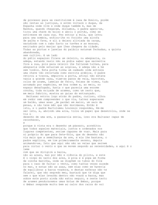 de processo para se restituírem à casa de Aveiro, porém
são lentas as justiças, e então voltará o duque, da
Espanha onde vive e onde duque também é, mas de
Banhos, quando chegaram, dizíamos, o padre apeou-se,
tirou uma chave do bolso e abriu o portão, como se
estivesse em casa sua. Fez entrar a mula, que levou
para uma sombra, enfiou-lhe no focinho uma alcofa
de palha e fava, e ali a deixou aliviada da carga,
sacudindo com o rabo farto os tavões e as moscas,
excitados pelo manjar que lhes chegava da cidade.
Todas as portas e janelas do palácio estavam fechadas, a quinta
abandonada,
sem cultivo. A um lado
do pátio espaçoso ficava um celeiro, ou abegoaria, ou
adega, estando vazio não se podia saber que serventia
fora a sua, pois para celeiro lhe faltavam tulhas, para
abegoaria onde estariam as argolas, e adega não a há
sem tonéis. Esta porta tinha um cadeado onde entrava
uma chave tão recortada como escrita arábica. O padre
retirou a tranca, empurrou a porta, afinal não estava
vazia a grande casa, viam-se panos de vela, barrotes,
rolos de arame, lamelas de ferro, feixes de vimes, tudo
arrumado por espécies, em boa ordem e, ao meio, no
espaço desafogado, havia o que parecia uma enorme
concha, toda eriçada de arames, como um cesto que,
em meio fabrico, mostra as guias do entrançado.
  Baltasar entrou logo atrás do padre, curioso, olhou
em redor sem compreender o que via, talvez esperasse
um balão, umas asas _de pardal em maior, um saco de
penas, e não teve mão que não duvidasse, Então é
isto, e o padre Bartolomeu Lourenço respondeu, Há-de
ser isto, e, abrindo uma arca, tirou um papel que desenrolou, onde se
via o
desenho de uma ave, a passarola seria, isso era Baltasar capaz de
reconhecer,
e
porque à vista era o desenho um pássaro, acreditou
que todos aqueles materiais, juntos e ordenados nos
lugares competentes, seriam capazes de voar. Mais para
si próprio do que para Sete-Sóis, que do desenho não
via mais que a semelhança da ave, e ela lhe bastava, o
padre explicou, em tom primeiramente sereno, depois
animando-se, Isto que aqui vês são as velas que servem
para cortar o vento e que se movem segundo as necessidades, e aqui é o
leme
com que se dirigirá a barca,
não ao acaso, mas por mão e ciência do piloto, e este
é o corpo do navio dos ares, à proa e à popa em forma
de concha marinha, onde se dispõem os tubos do fole
para o caso de faltar o vento, como tantas vezes sucede
no mar, e estas são as asas, sem elas como se haveria
de equilibrar a barca voadora, e destas esferas não te
falarei, que são segredo meu, bastará que te diga que
sem o que elas levarão dentro não voará a barca, mas
sobre este ponto ainda não estou seguro, e neste tecto
de arames penduraremos umas bolas de âmbar, porque
o âmbar responde muito bem ao calor dos raios do sol
 