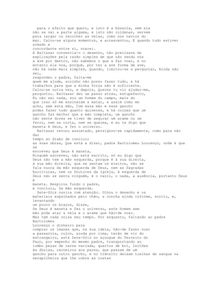 para o efeito que quero, e isto é a bússola, sem ela
não se vai a parte alguma, e isto são roldanas, servem
para largar ou recolher as velas, como nos navios do
mar. Calou-se alguns momentos, e acrescentou, E quando tudo estiver
armado e
concordante entre si, voarei.
A Baltasar convencia-o o desenho, não precisava de
explicações pela razão simples de que não vendo nós
a ave por dentro, não sabemos o que a faz voar, e no
entanto ela voa, porquê, por ter a ave forma de ave,
não há nada mais simples, Quando, limitou-se a perguntar, Ainda não
sei,
respondeu o padre, falta-me
quem me ajude, sozinho não posso fazer tudo, e há
trabalhos para que a minha força não é suficiente.
Calou-se outra vez, e depois, Queres tu vir ajudar-me,
perguntou. Baltasar deu um passo atrás, estupefacto,
Eu não sei nada, sou um homem do campo, mais do
que isso só me ensinaram a matar, e assim como me
acho, sem esta mão, Com essa mão e esse gancho
podes fazer tudo quanto quiseres, e há coisas que um
gancho faz melhor que a mão completa, um gancho
não sente dores se tiver de segurar um arame ou um
ferro, nem se corta, nem se queima, e eu te digo que
maneta é Deus, e fez o universo.
  Baltasar recuou assustado, persignou-se rapidamente, como para não
dar
tempo ao diabo de concluir
as suas obras, Que está a dizer, padre Bartolomeu Lourenço, onde é que
se
escreveu que Deus é maneta,
Ninguém escreveu, não está escrito, só eu digo que
Deus não tem a mão esquerda, porque é à sua direita,
à sua mão direita, que se sentam os eleitos, não se
fala nunca da mão esquerda de Deus, nem as Sagradas
Escrituras, nem os Doutores da Igreja, à esquerda de
Deus não se senta ninguém, é o vazio, o nada, a ausência, portanto Deus
é
maneta. Respirou fundo o padre,
e concluiu, Da mão esquerda.
  Sete-Sóis ouvira com atenção. Olhou o desenho e os
materiais espalhados pelo chão, a concha ainda informe, sorriu, e,
levantando
um pouco os braços, disse,
Se Deus é maneta e fez o universo, este homem sem
mão pode atar a vela e o arame que hão-de voar.
Mas tem cada coisa seu tempo. Por enquanto, faltando ao padre
Bartolomeu
Lourenço o dinheiro para
comprar os ímanes que, na sua ideia, hão-de fazer voar
a passarola, cujos, ainda por cima, terão de vir do
estrangeiro, está Sete-Sóis no açougue do Terreiro do
Paço, por empenho do mesmo padre, transportando ao
lombo peças de carne variada, quartos de boi, leitões
às dúzias, carneiros aos pares, que passam de um
gancho para outro gancho, e no trânsito deixam toalhas de sangue na
serapilheira que lhe cobre as costas
 