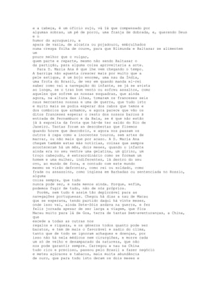 e a cabeça, é um ofício sujo, vá lá que compensado por
algumas sobras, um pé de porco, uma franja de dobrada, e, querendo Deus
e o
humor do açougueiro, a
apara de vazia, de alcatra ou pojadouro, embrulhados
numa crespa folha de couve, para que Blimunda e Baltasar se alimentem
um
pouco melhor que o vulgar,
quem parte e reparte, mesmo não sendo Baltasar o
da partição, para alguma coisa aproveitaria a arte.
  Para D. Maria Ana é que lhe vem chegando o tempo.
A barriga não aguenta crescer mais por muito que a
pele estique, é um bojo enorme, uma nau da Índia,
uma frota do Brasil, de vez em quando manda el-rei
saber como vai a navegação do infante, se já se avista
ao longe, se o traz bom vento ou sofreu assaltos, como
aqueles que sofrem as nossas esquadras, que ainda
agora, na altura das ilhas, tomaram os franceses seis
naus mercantes nossas e uma de guerra, que tudo isto
e muito mais se podia esperar dos cabos que temos e
dos comboios que armamos, e agora parece que vão os
ditos franceses esperar o resto dos nossos barcos à
entrada de Pernambuco e da Baía, se é que não estão
já à espreita da frota que há-de ter saído do Rio de
Janeiro. Tantas foram as descobertas que fizemos
quando houve que descobrir, e agora nos passam os
outros à capa como a inocentes touros, sem artes de
marrar, ou não mais que por acaso. A D. Maria Ana
chegam também estas más notícias, coisas que sempre
aconteceram há um mês, dois meses, quando o infante
ainda era no seu ventre uma gelatina, um girino, um
troço cabeçudo, é extraordinário como se formam um
homem e uma mulher, indiferentes, lá dentro do seu
ovo, ao mundo de fora, e contudo com este mundo
mesmo se virão defrontar, como rei ou soldado, como
frade ou assassino, como inglesa em Barbadas ou sentenciada no Rossio,
alguma
coisa sempre, que tudo
nunca pode ser, e nada menos ainda. Porque, enfim,
podemos fugir de tudo, não de nós próprios.
  Porém, nem tudo é assim tão deplorável para as
navegações portuguesas. Chegou há dias a nau de Macau
que se esperava, tendo partido daqui há vinte meses,
onde isso vai, ainda Sete-Sóis andava na guerra, e fez
feliz jornada apesar de ser larga a viagem, que fica
Macau muito para lá de Goa, terra de tantas bem-aventuranças, a China,
que
excede a todas as outras nos
regalos e riqueza, e os géneros todos quanto pode ser
baratos, e tem de mais o favorável e sadio do clima,
tanto que de todo se ignoram achaques e doenças, por
isso não há nela médicos nem cirurgiões, e morre cada
um só de velho e desamparado da natureza, que não
nos pode garantir sempre. Carregou a nau na China
tudo rico e precioso, passou pelo Brasil a fazer negócio
e meteu açúcares e tabacos, mais muita abundância
de ouro, que para tudo isto deram os dois meses e
 