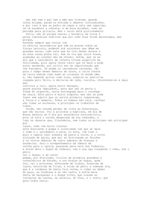 não são nem o pai nem a mãe que tiveram, quando
calha brïgam, param na estrada a debater contradições,
e por isso é que se pediu um rapaz e veio uma rapariga,
vá lá saudável e robusta, e de bons pulmões, como se
percebe pela gritaria. Mas o reino está gloriosamente
  feliz, não só porque nasceu o herdeiro da coroa e
pelas luminárias festivas que por três dias foram decretadas, mas
porque,
havendo sempre que contar com
os efeitos secundários que têm as preces sobre as
forças naturais, podendo até acontecer que dêem em
grandes secas, como esta que há oito meses durava e
só essa causa podia ter, nem se via que outra fosse,
acabadas as orações deu em chover, enfim, que já se
diz que o nascimento da infanta trouxe auspícios de
felicidade, pois agora chove tanto que só Deus a pode
estar mandando, por alívio seu da importunação que
lhe fazíamos. Já andam os lavradores lavrando, vão
para o campo mesmo debaixo de chuva, a leiva cresce
da terra húmida como saem as crianças lá donde vêm,
e, não sabendo gritar como elas, suspira ao sentir-se
rasgada pelo ferro, e deita-se de lado, luzidia, oferecendo-se à água
que
continua a cair, agora muito devagar,
quase poalha impalpável, para que não se perca a
forma do alqueive, terra encrespada para o conchego
da seara. Este parto é muito simples, mas não se pode
fazer sem aquilo que os outros primeiro requereram,
a força e a semente. Todos os homens são reis, rainhas
são todas as mulheres, e príncipes os trabalhos de
todos.
  Porém, não convém perder de vista as diferenças,
que são muitas. Foi a princesa a baptizar, em dia de
Nossa Senhora do Ó dia por excelência contraditório,
pois já está a rainha despejada da sua redondez, e
logo se observa que, finalmente, nem todos os príncipes são príncipes
por
igual, como com muita clareza
está mostrando a pompa e solenidade com que se dará
o nome e o sacramento a este, ou esta, com todo o
paço e capela real armados de panos e ouros, e a corte
ajoujada de galas, que mal se distinguem as feições
e os vultos debaixo de tanto adereço de franças e
bandarras. Saiu o acompanhamento da câmara da
rainha para a igreja, passando pela sala dos Tudescos,
e atrás dele o duque de Cadaval, com a sua opa roçagando o chão, sob o
pálio
vai o duque, e às varas
pegam, por distinção, títulos de primeira grandeza e
conselheiros de Estado, e nos braços do duque, quem
vai, vai a princesa, enfaixada de linhos, franzida de
laços, escorrida de fitas, e atrás do pálio a nomeada aia,
que é a condessa de Santa Cruz velha, e todas as damas
do paço, as formosas e as não tanto, e enfim meia
dúzia de marqueses e o duque filho, que trazem as
insígnias da toalha, do saleiro, do óleo, e o resto, que
para todos havia.
 
