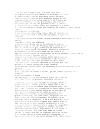 Sete bispos a baptizaram, que eram como sete
sóis de ouro e prata nos degraus do altar-mor, e ficou
a chamar-se Maria Xavier Francisca Leonor Bárbara,
logo ali com o título de Dona adiante, apesar de tão
pequena ainda, está ao colo, baba-se e já é dona, que
fará em crescendo, e leva, por começo, uma cruz de
brilhantes que lhe deu seu padrinho e tio, o infante
D. Francisco, cuja custou cinco mil cruzados, e o mesmo
D. Francisco mandou à rainha sua comadre, de presente, uma pluma de
toucar,
estou que por galantaria,
e uns brincos de diamantes, esses. sim, de superlativo
valor, perto de vinte e cinco mil cruzados, é obra, mas
francesa.
  Para este dia baixou el-rei da sua grandeza e majestade e assistiu,
não por
trás das rótulas, mas público,
e não na sua tribuna, mas na da rainha, em mostra
do muito respeito que lhe merecia, assim posta a feliz
mãe ao lado do feliz pai, ainda que em cadeira mais
baixa, e à noite houve luminárias. Sete-Sóis baixou com
Blimunda do alto do castelo para ver as luzes e os
adornos, o paço armado de colgaduras, os arcos mandados levantar pelos
ofícios. Está mais cansado que de
costume, talvez por ter carregado tanta carne para os
banquetes que festejaram o nascimento e vão festejar
o baptizado. Dói-lhe a mão esquerda de tanto puxar,
içar e arrastar. O gancho descansa no alforge que leva
ao ombro. Blimunda segura-lhe a mão direita.
Em um qualquer destes meses que passaram, morreu de santa morte frei
António
de S. José. Salvo se
vier a aparecer em sonhos a el-rei, já não poderá recordar-lhe a
promessa,
porém sosseguemos, a pobre
não emprestes, a rico não devas, a frade não prometas,
e D. João V é rei de palavra. Haveremos convento.

  Dorme Baltasar no lado direito da enxerga, desde a
primeira noite aí dorme, porque é desse lado o seu
braço inteiro, e ao voltar-se para Blimunda pode, com
ele, cingi-la contra si, correr-lhe os dedos desde a nuca
até à cintura, e mais abaixo ainda se os sentidos de
um e do outro despertaram no calor do sono e na
representação do sonho, ou já acordadíssimos iam
quando se deitaram, que este casal, ilegítimo por sua
própria vontade, não sacramentado na igreja, cuida
pouco de regras e respeitos, e se a ele apeteceu, a ela
apetecerá, e se ela quis, quererá ele. Talvez ande por
aqui obra de outro mais secreto sacramento, a cruz
e o sinal feitos e traçados com o sangue da virgindade
rasgada, quando, à luz amarela do candil, estando
ambos deitados de costas, repousando, e, por primeira
infracção aos usos, nus como suas mães os tinham
parido, Blimunda recolheu da enxerga, entre as pernas,
o vivíssimo sangue, e nessa espécie comungaram, se
não é heresia dizê-lo ou, maior ainda, tê-lo feito. Meses
 