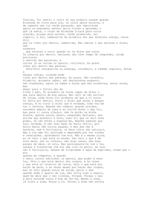 freiras, foi sentir o calor do seu próprio sangue quando
Blimunda se virou para ele, os olhos agora escuros, e
de repente uma luz verde passando, que importavam
agora os segredos, melhor seria tornar a aprender o
que já sabia, o corpo de Blimunda ficará para outra
ocasião, porque esta mulher, tendo prometido, vai
cumprir, e diz, Lembras-te da primeira vez que dormiste comigo, teres
dito
que te olhei por dentro, Lembro-me, Não sabias o que estavas a dizer,
nem
soubeste
_ que estavas a ouvir quando eu te disse que nunca
te olharia por dentro. Baltasar não teve tempo de responder, ainda
procurava
o sentido das palavras, e
outras já se ouviam no quarto, incríveis, Eu posso
olhar por dentro das pessoas.
  Sete-Sóis soergueu-se na enxerga, incrédulo, e também inquieto, Estás
a
mangar comigo, ninguém pode
olhar por dentro das pessoas, Eu posso, Não acredito,
Primeiro, quiseste saber, não descansavas enquanto
não soubesses, agora já sabes e dizes que não acreditas, antes assim,
mas
daqui para o futuro não me
tires o pão, Só acredito se fores capaz de dizer o
que está dentro de mim agora, Não vejo se não estiver
em jejum, além disso fiz promessa de que a ti nunca
te veria por dentro, Torno a dizer que estás a mangar
comigo, E eu torno a dizer que é verdade, Como hei-de
ter a certeza, Amanhã não comerei quando acordar,
sairemos depois de casa e eu vou-te dizer o que vir,
mas para ti nunca olharei, nem te porás na minha
frente, queres assim, Quero, respondeu Baltasar, mas
diz-me que mistério é este, como foi que te veio esse
poder, se não estás a enganar-me, Amanhã saberás que
falo verdade, E não tens medo do Santo Ofício, por
muito menos têm outros pagado, O meu dom não é
heresia, nem é feitiçaria, os meus olhos são naturais,
Mas a tua mãe foi açoitada e degredada por ter visões
e revelações, aprendeste com ela, Não é a mesma coisa,
eu só vejo o que está no mundo, não vejo o que é de
fora dele, céu ou inferno, não digo rezas, não faço
passes de mãos, só vejo, Mas persignaste-te com o teu
sangue e fizeste-me com ele uma cruz no peito, se isso
não é feitiçaria, Sangue de virgindade é água de baptismo, soube que o
era
quando me rompeste, e quando
o senti correr adivinhei os gestos, Que poder é esse
teu, Vejo o que está dentro dos corpos, e às vezes
o que está no interior da terra, vejo o que está por
baixo da pele, e às vezes mesmo por baixo das roupas,
mas só vejo quando estou em jejum, perco o dom
quando muda o quarto da lua, mas volta logo a seguir,
quem me dera que o não tivesse, Porquê, Porque o que
a pele esconde nunca é bom de ver-se, Mesmo a alma,
já viste a alma, Nunca a vi, Talvez a alma não esteja
 