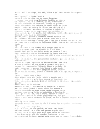 afinal dentro do corpo, Não sei, nunca a vi, Será porque não se possa
ver,
Será, e agora larga-me, tira a
perna de cima de mim, que me quero levantar.
  Durante todo esse dia, Baltasar duvidou se tivera
tal conversa, ou se a sonhara, ou se, simplesmente,
estivera num sonho de Blimunda. Olhava os grandes
animais suspensos dos ganchos de ferro antes de serem
esquartejados, esforçava os olhos, mas não via mais
que a carne opaca, esfolada ou lívida, e quando os
pedaços e as postas se espalhavam nas bancadas ou
eram atirados para os pratos das balanças, compreendia que o poder de
Blimunda tinha mais de condenação
que de prémio, porque o interior destes animais não
era realmente um gosto para a vista, como não o seria
o das pessoas que vêm à carne, nem o das que a vendem, ou cortam, ou
carregam, que é o ofício de Baltasar. Aliás, viu na guerra o que está
vendo
aqui, que
para averiguar o que dentro há é sempre preciso um
cutelo ou um pelouro, um machado ou o fio duma
espada, uma faca ou uma bala, então se rasga a frágil
pele, ainda mais dorida virgindade, os ossos aparecem,
e as tripas, e com este sangue não vale a pena benzer-nos, porque não é
de
vida, sim de morte. São pensamentos confusos, que isto diriam se
pudessem ser
postos por ordem, aparados de excrescências, nem vale
a pena perguntar, Em que estás a pensar, Sete-Sóis,
porquo ele responderia, julgando dizer a verdade, Em
nada, e contudo já pensou tudo isto, e mais ainda
que foi lembrar-se dos seus próprios ossos, brancos
entre a carne rasgada, quando o levavam para a retaguarda, e depois a
mão
caída, arredada para o lado
pelo pé do cirurgião, Venha outro, e aquele que aí
vinha, coitado, bem pior iria ficar, se escapasse com
vida, sem as duas pernas. Quer um conhecer os mistérios, e para quê,
quando
deveria bastar-lhe acordar
de manhã e sentir, adormecida ou desperta, a mulher
que veio com o tempo, o mesmo tempo que amanhã a
levará, quem sabe se para outra cama, enxerga posta
no chão, como esta, leito de embutidos e festões de
ouro, que não faltam, dar e levar, trocar e trazer, e é
loucura ou tentação do diabo perguntar-lhe, Por que
comes tu pão, tendo fechados os olhos, se não o comendo és cega, não o
comas
para não veres tanto,
Blimunda, porque ver como tu vês é a maior das tristezas, ou sentido
que
ainda não podemos suportar,
E tu, Baltasar, em que pensas, Em nada, não penso
em nada, nem sei se alguma vez pensei alguma coisa,
Eh, Sete-Sóis, arrasta para aqui essa manta de toucinho.
  Não dormiu ele, ela não dormiu. Amanheceu, e não
se levantaram, Baltasar apenas para comer uns torresmos frios e beber
 