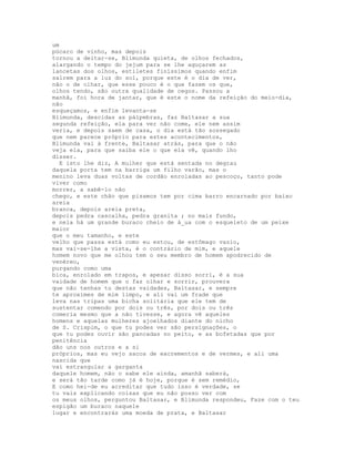 um
púcaro de vinho, mas depois
tornou a deitar-se, Blimunda quieta, de olhos fechados,
alargando o tempo do jejum para se lhe aguçarem as
lancetas dos olhos, estiletes finíssimos quando enfim
saírem para a luz do sol, porque este é o dia de ver,
não o de olhar, que esse pouco é o que fazem os que,
olhos tendo, são outra qualidade de cegos. Passou a
manhã, foi hora de jantar, que é este o nome da refeição do meio-dia,
não
esqueçamos, e enfim levanta-se
Blimunda, descidas as pálpebras, faz Baltasar a sua
segunda refeição, ela para ver não come, ele nem assim
veria, e depois saem de casa, o dia está tão sossegado
que nem parece próprio para estes acontecimentos,
Blimunda vai à frente, Baltasar atrás, para que o não
veja ela, para que saiba ele o que ela vê, quando lho
disser.
  E isto lhe diz, A mulher que está sentada no degrau
daquela porta tem na barriga um filho varão, mas o
menino leva duas voltas de cordão enroladas ao pescoço, tanto pode
viver como
morrer, a sabê-lo não
chego, e este chão que pisamos tem por cima barro encarnado por baixo
areia
branca, depois areia preta,
depois pedra cascalha, pedra granita ; no mais fundo,
e nela há um grande buraco cheio de á_ua com o esqueleto de um peixe
maior
que o meu tamanho, e este
velho que passa está como eu estou, de estômago vazio,
mas vai-se-lhe a vista, é o contrário de mim, e aquele
homem novo que me olhou tem o seu membro de homem apodrecido de
venéreo,
purgando como uma
bica, enrolado em trapos, e apesar disso sorri, é a sua
vaidade de homem que o faz olhar e sorrir, prouvera
que não tenhas tu destas vaidades, Baltasar, e sempre
te aproximes de mim limpo, e ali vai um frade que
leva nas tripas uma bicha solitária que ele tem de
sustentar comendo por dois ou três, por dois ou três
comeria mesmo que a não tivesse, e agora vê aqueles
homens e aquelas mulheres ajoelhados diante do nicho
de S. Crispim, o que tu podes ver são persignações, o
que tu podes ouvir são pancadas no peito, e as bofetadas que por
penitência
dão uns nos outros e a si
próprios, mas eu vejo sacos de excrementos e de vermes, e ali uma
nascida que
vai estrangular a garganta
daquele homem, não o sabe ele ainda, amanhã saberá,
e será tão tarde como já é hoje, porque é sem remédio,
E como hei-de eu acreditar que tudo isso é verdade, se
tu vais explicando coisas que eu não posso ver com
os meus olhos, perguntou Baltasar, e Blimunda respondeu, Faze com o teu
espigão um buraco naquele
lugar e encontrarás uma moeda de prata, e Baltasar
 