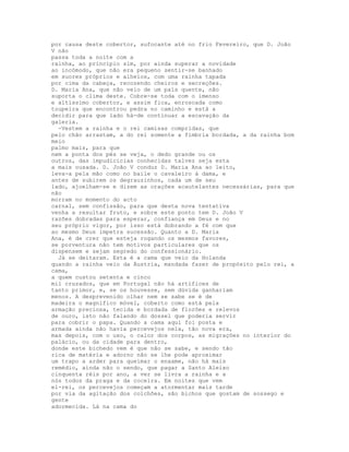 por causa deste cobertor, sufocante até no frio Fevereiro, que D. João
V não
passa toda a noite com a
rainha, ao princípio sim, por ainda superar a novidade
ao incómodo, que não era pequeno sentir-se banhado
em suores próprios e alheios, com uma rainha tapada
por cima da cabeça, recozendo cheiros e secreções.
D. Maria Ana, que não veio de um país quente, não
suporta o clima deste. Cobre-se toda com o imenso
e altíssimo cobertor, e assim fica, enroscada como
toupeira que encontrou pedra no caminho e está a
decidir para que lado há-de continuar a escavação da
galeria.
  -Vestem a rainha e o rei camisas compridas, que
pelo chão arrastam, a do rei somente a fímbria bordada, a da rainha bom
meio
palmo mais, para que
nem a ponta dos pés se veja, o dedo grande ou os
outros, das impudicícias conhecidas talvez seja esta
a mais ousada. D. João V conduz D. Maria Ana ao leito,
leva-a pela mão como no baile o cavaleiro à dama, e
antes de subirem os degrauzinhos, cada um de seu
lado, ajoelham-se e dizem as orações acautelantes necessárias, para que
não
morram no momento do acto
carnal, sem confissão, para que desta nova tentativa
venha a resultar fruto, e sobre este ponto tem D. João V
razões dobradas para esperar, confiança em Deus e no
seu próprio vigor, por isso está dobrando a fé com que
ao mesmo Deus impetra sucessão. Quanto a D. Maria
Ana, é de crer que esteja rogando os mesmos favores,
se porventura não tem motivos particulares que os
dispensem e sejam segredo do confessionário.
  Já se deitaram. Esta é a cama que veio da Holanda
quando a rainha veio da Áustria, mandada fazer de propósito pelo rei, a
cama,
a quem custou setenta e cinco
mil cruzados, que em Portugal não há artífices de
tanto primor, e, se os houvesse, sem dúvida ganhariam
menos. A desprevenido olhar nem se sabe se é de
madeira o magnífico móvel, coberto como está pela
armação preciosa, tecida e bordada de florões e relevos
de ouro, isto não falando do dossel que poderia servir
para cobrir o papa. Quando a cama aqui foi posta e
armada ainda não havia percevejos nela, tão nova era,
mas depois, com o uso, o calor dos corpos, as migrações no interior do
palácio, ou da cidade para dentro,
donde este bichedo vem é que não se sabe, e sendo tão
rica de matéria e adorno não se lhe pode aproximar
um trapo a arder para queimar o enxame, não há mais
remédio, ainda não o sendo, que pagar a Santo Aleixo
cinquenta réis por ano, a ver se livra a rainha e a
nós todos da praga e da coceira. Em noites que vem
el-rei, os percevejos começam a atormentar mais tarde
por via da agitação dos colchões, são bichos que gostam de sossego e
gente
adormecida. Lá na cama do
 