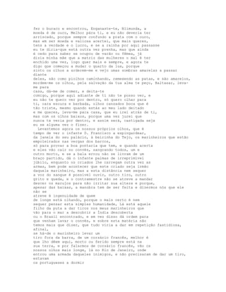 fez o buraco e encontrou, Enganaste-te, Blimunda, a
moeda é de ouro, Melhor pára ti, e eu não deveria ter
arriscado, porque sempre confundo a prata com o ouro,
mas em ser moeda e valiosa acertei, que mais queres,
tens a verdade e o lucro, e se a rainha por aqui passasse
eu te diria-que está outra vez prenha, mas que ainda
é cedo para saber se ocupou de varão ou fêmea, já
dizia minha mãe que a matriz das mulheres o mal é ter
enchido uma vez, logo quer mais e sempre, e agora te
digo que começou a mudar o quarto da lua, porque
sinto os olhos a arderem-me e vejo umas sombras amarelas a passar
diante
deles, são como piolhos caminhando, remexendo as patas, e são amarelos,
mordem-me os olhos, pela salvação da tua alma te peço, Baltasar, leva-
me para
casa, dá-me de comer, e deita-te
comigo, porque aqui adiante de ti não te posso ver, e
eu não te quero ver por dentro, só quero olhar para
ti, cara escura e barbada, olhos cansados boca que é
tão triste, mesmo quando estás ao meu lado deitado
e me queres, leva-me para casa, que eu irei atrás de ti,
mas com os olhos baixos, porque uma vez jurei que
nunca te veria por dentro, e assim será, castigada seja
eu se alguma vez o fizer.
  Levantemos agora os nossos próprios olhos, que é
tempo de ver o infante D. Francisco a espingardear,
da janela do seu palácio, à beirinha do Tejo, os marinheiros que estão
empoleirados nas vergas dos barcos,
só para provar a boa pontaria que tem, e quando acerta
e eles vão cair no convés, sangrando todos, um e
outro morto, e se a bala errou não se livram de um
braço partido, dá o infante palmas de irreprimível
júbilo, enquanto os criados lhe carregam outra vez as
armas, bem pode acontecer que este criado seja irmão
daquele marinheiro, mas a esta distância nem sequer
a voz do sangue é possível ouvir, outro tiro, outro
grito e queda, e o contramestre não se atreve a mandar
descer os marujos para não irritar sua alteza e porque,
apesar das baixas, a manobra tem de ser feita e dizermos nós que ele
não se
atreve é ingenuidade de quem
de longe está olhando, porque o mais certo é nem
sequer pensar esta simples humanidade, Lá está aquele
filho da puta a dar tiros nos meus marinheiros que
vão para o mar a descobrir a Índia descoberta
ou o Brasil encontrado, e em vez disso dá ordem para
que venham lavar o convés, e sobre esta matéria não
temos mais que dizer, que tudo viria a dar em repetição fastidiosa,
afinal,
se há-de o marinheiro levar um
tiro fora da barra, de um corsário francês, melhor é
que lho dêem aqui, morto ou ferido sempre está na
sua terra, e por falarmos de corsário francês, vão os
nossos olhos mais longe, lá no Rio de Janeiro, onde
entrou uma armada daqueles inimigos, e não precisaram de dar um tiro,
estavam
os portugueses a dormir
 