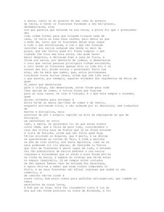 a sesta, tanto os do governo do mar como do governo
da terra, e tendo os franceses fundeado a seu bel-prazer,
desembarcaram, eles
sim que parecia que estavam na sua terra, a prova foi que o governador
deu
logo ordem formal para que ninguém tirasse nada de
casa, lá teria as suas boas razões, pelo menos as que
o medo dá, tanto que os franceses deram eles saque
a tudo o que encontraram, e com o que não fizeram
recolher aos navios armaram uma venda no meio da
praça, que não faltou quem ali fosse comprar o que
roubado lhe fora uma hora antes, não pode haver
maior desprezo, e deitaram fogo à casa do fisco, e
foram aos matos, por denúncia de judeus, a desenterrar
o ouro que certas pessoas principais tinham escondido,
e isto sendo os franceses apenas dois ou três mil e os
nossos dez mil, porém estava o governador feito com
eles, não há mais que saber, que, entre portugueses
traidores houve muitas vezes, ainda que nem tudo seja
o que parece, por exemplo, aqueles soldados dos regimentos da Beira de
quem
di_semos que desertaram
para o inimigo, não desertaram, antes foram para onde
lhes dariam de comer, e outros houve que fugiram
para as suas casas, se isso é traição, é o que está sempre a suceder,
quem
quiser soldados para entregar à
morte há-de ao menos dar-lhes de comer e de vestir,
enquanto estiverem vivos, e não andarem por aí descalços, sem trabalhos
de
marcha e disciplina, mais
gostosos de pôr o próprio capitão na mira da espingarda do que de
estropiar
um castelhano do outro
lado, e agora, se quisermos rir do que estes nossos
olhos vêem, que a terra dá para tudo, consideremos o
caso das trinta naus de França que já se disse estarem
à vista de Peniche, ainda que não falte quem diga
tê-las avistado no Algarve, que é perto, e na dúvida
se guarneceram as torres do Tejo, e toda a marinha
se pôs de olho alerta, até Santa Apolónia, como se as
naus pudessem vir rio abaixo, de Santarém ou Tancos
que isto de franceses é gente capaz de tudo, e estando
nós tão pobrezinhos de barcos pedimos a uns navios
ingleses e holandeses que aí estão e eles foram pôr-se
na linha da barra, à espera do inimigo que há-de estar
no espaço imaginário, já em tempos antes contados
se deu aquele famoso caso da entrada dos bacalhaus,
e agora veio-se a saber que eram vinhos comprados no
Porto, e as naus francesas são afinal inglesas que andam no seu
comércio, e
de caminho vão-se rindo à
nossa custa, bom prato somos para galhofas estrangeiras, que também as
temos
excelentes da nossa lavra,
é bom que se diga, esta tão claramente vista à luz do
dia que não foram precisos os olhos de Blimunda, e foi
 