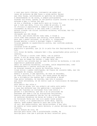 o caso que certo clérigo, costumeiro em andar por
casas de mulheres de bem fazer e ainda melhor deixar
que lhes façam, satisfazendo os apetites do estômago
e desenfadando os da carne, e sempre pontualmente
dizendo sua missa, quando lá lhe parecia alçava levando os bens que lhe
estavam à mão, e tantas fez que
um dia a ofendida, a quem muito mais se tirara fio
que o tudo que dera, tirou ela ordem de prisão, e indo
os oficiais e agarradores a cumpri-la por ordem do
corregedor do bairro, a uma casa onde o clérigo já
estava vivendo com outras inocentes mulheres, entraram, mas tão
desatentos à
obrigação que não deram
com ele, que estava metido numa cama, e foram a
outra onde lhes pareceu que estaria, assim dando vaza
para que o padre saltasse, nu em pêlo, e, disparando
escada abaixo, a murro e pontapé limpou o caminho,
ficaram gemendo os quadrilheiros pretos, mas conforme puderam,
cainçando,
correram atrás do padre
pugilista e garanhão, que já lá ia pela Rua dos Espingardeiros, e eram
isto
oito horas da manhã, começava bem o dia, gargalhadas pelas portas e
janelas,
ver o clérigo a correr como lebre, com os pretos
atrás, e ele de verga tesa, e bem apeirado, benza-o
Deus, que um homem tão dotado o lugar dele não
é a servir nos altares mas na cama de serviço às mulheres, e com este
espectáculo padeceram grande
abalo as senhoras moradoras, coitadas, assim desprevenidas, como
desprevenidas e isentas estariam as que
se achavam rezando na igreja da Conceição Velha e
viram entrar o padre resfolgando, em figura de inocente Adão, mas tão
carregado de culpas, sacudindo
badalo e guisos, à uma apareceu, às duas se escondeu,
às três nunca mais foi visto, que nesse passe de mágica
deu a diligência dos padres que o recolheram e deram
fuga pelos telhados, já vestido, nem isto é sucesso
que cause estranheza, se em cestos içam os franciscanos de Xabregas
mulheres
para dentro das celas e
com elas se gozam, por seu próprio pé subia este padre
a casa das mulheres que lhe apeteciam o sacramento, e
para não fugirmos ao costumado fica tudo entre o
pecado e a penitência, que não é só na procissão da
Quaresma que saem à rua as disciplinas excitantes,
quantos maus pensamentos hão-de ter de confessar
as senhoras moradoras da baixa de Lisboa e as devotas
da Conceição Velha por tão rico padre terem gozado
com a vista, e os quadrilheiros atrás dele, agarra,
agarra, quem pudera agarrá-lo para uma coisa que eu
cá sei, dez padre-nossos, dez salve-rainhas, e dez réis
de esmola ao nosso padre Santo António, e ,estar deitada uma hora
inteira,
com os braços em cruz, de
barriga para baixo como à prosternação convém, de
barriga para cima que é posição de mais celestial gozo,
 
