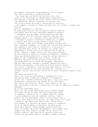 mas sempre levantando os pensamentos, não as saias,
que isso ficará para o próximo pecado.
  Usa cada qual os olhos que tem para ver o que
pode ou lhe consentem, ou apenas parte pequena do
que desejaria, quando não é por simples obra de acaso,
como Baltasar, que por trabalhar no açougue veio
com os mais moços de carga e cortadores ao terreiro,
a ver chegar o cardeal D. Nuno da Cunha que vai receber o chapéu das
mãos de
el-rei, acompanha-o o enviado
do papa numa liteira toda forrada de veludo carmesim
com passar_anes de ouro, dourados também os painéis,
e ricamente, com as armas cardinalícias de um lado
e do outro, traz um coche de respeito, que não leva
ninguém dentro, só o respeito, mais uma estufá para
o estribeiro e para o secretário doméstico, e também
o capelão que leva a cauda quando a cauda tem de
ser levada, e vêm dois coches castelhanos a deitar por
fora capelães e pagens, e à frente da liteira doze lacaios,
que somando a isto tudo os cocheiros e liteireiros é
uma multidão para servir um cardeal só, quase íamos
esquecendo o criado que lá vai adiante com a maça de
prata, lembrou a tempo, feliz povo este que se regala
de tais festas e desce à rua para ver desfilar a nobreza
toda, que primeiramente foi a casa do cardeal buscá-lo.
depois o vem acompanhando até ao paço, aonde já
Baltasar não pode ir nem entram os olhos que tem,
mas conhecendo nós as artes de Blimunda, imaginemos
que ela aqui está, veremos o cardeal subindo por entre
fileiras de guardas, e entrando na última casa do dossel
sai el-rei a recebê-lo e ele lhe deu água benta, e na casa
seguinte ajoelha el-rei numa almofada de ..veludo, e o
cardeal noutra, mais atrás, diante de um altar ricamente armado, onde
logo
diz missa um capelão do
paço, com todas as cerimónias, e acabada ela tira o
enviado do papa o breve de nomeação e o entrega a
el-rei que o recebe e devolve para que o leia, por assim
determinar o protocolo, não porque el-rei não tenha
seus fumos de latinista, feito o que recebe el-rei das
mãos do enviado o barrete cardinalício e o põe na cabeça do cardeal,
esmagado
de cristã humildade claro
está, que são cargas demasiadas para um pobre homem
ser assim íntimo de Deus, mas não terminaram ainda
as zumbaias, primeiro foi o cardeal mudar de roupas,
e agora reaparece todo de vermelho vestido, como é
próprio da sua dignidade, torna a entrar para falar a
el-rei, este debai_co do dossel, por duas vezes tira e põe
o barrete, por duas vezes faz el-rei o mesmo com o
seu chapéu, e à terceira dá quatro passos a recebê-lo,
enfim se cobrem ambos, e sentados, um mais acima,
outro mais abaixo, dizem algumas poucas palavras,
ditas já foram, são horas de despedir, tira chapéu, põe
chapéu, mas dali ainda o cardeal vai ao quarto da
rainha, onde as continências se repetem, ponto por
ponto, até que enfim desce o cardeal à capela onde se
 