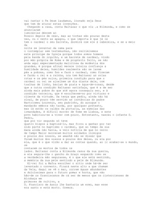 vai cantar o Te Deum laudamus, louvado seja Deus
que tem de aturar estas invenções.
  Chegando a casa, conta Baltasar o que viu .a Blimunda, e como se
anunciaram
luminárias descem ao
Rossio depois de cear, mas as tochas são poucas desta
vez, ou o vento as apagou, o que importa é que já lá
tem o cardeal o seu barrete, dormirá com ele à cabeceira, e se a meio
da
noite se levantar da cama para
o contemplar sem testemunhas, não recriminemos
este príncipe da Igreja porque todos somos homens
pela banda do orgulho, e um barrete de cardeal, vindo
por mão própria de Roma e de propósito feito, se não
anda aqui experimentação maliciosa da modéstia dos
grandes, é porque afinal merece inteira confiança a
humildade deles, humildes realmente são se lavam
pés a pobres, como fez e fará o cardeal, como fizeram
e farão o rei e a rainha, ora tem Baltasar as solas
rotas e os pés sujos, primeira condição para que o
cardeal ou rei se ajoelhem um dia diante dele, com
toalhas de linho, bacias de prata e água-de-rosas, desde
que a outra condição Baltasar satisfaça, que é a de ser
ainda mais pobre do que até agora conseguiu ser, e à
condição terceira, que é escolherem-no por virtuoso e
cliente da virtude. Da tença que pediu, ainda não há
sinal, de pouco têm servido as instâncias do padre
Bartolomeu Lourenço, seu padrinho, do açougue o
mandarão embora não tarda, por qualquer pretexto,
mas lá estão os caldos da portaria, as esmolas das
irmandades, é difícil morrer de fome em Lisboa, e este
povo habituou-se a viver com pouco. Entretanto, nasceu o infante D.
Pedro,
que por vir segundo só teve
quatro bispos a baptizá-lo, mas ficou a ganhar por ter
sido parte no baptismo o cardeal, que ao tempo da sua
mana ainda não havia, e veio notícia de que no cerco
de Campo Maior morreram muitos soldados inimigos
e poucos dos nossos, se amanhã não se disser que
foram muitos dos nossos e poucos dos deles, ou ela por
ela, que é o que virão a dar as contas quando, ao ir acabar-se o mundo,
se
contarem os mortos de todos os
lados. Baltasar conta a Blimunda casos da sua guerra,
e ela segura-lhe o gancho do braço esquerdo como se
a verdadeira mão segurasse, é o que ele está sentindo,
a memória da sua pele sentindo a pele de Blimunda.
  El-rei foi a Mafra escolher o sítio onde há-de ser
levantado o convento. Ficará neste alto a que chamam
da Vela, daqui se vê o mar, correm águas abundantes
e dulcíssimas para o futuro pomar e horta, que não
hão-de os franciscanos de cá ser de menos que os cistercienses de
Alcobaça em
primores de cultivo, a
S. Francisco de Assis lhe bastaria um ermo, mas esse
era santo e está morto. Oremos.
 