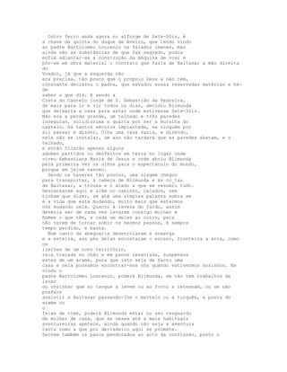 Outro ferro anda agora no alforge de Sete-Sóis, é
a chave da quinta do duque de Aveiro, que tendo vindo
ao padre Bartolomeu Lourenço os falados ímanes, mas
ainda não as substâncias de que faz segredo, podia
enfim adiantar-se a construção da máquina de voar e
pôr-se em obra material o contrato que fazia de Baltasar a mão direita
do
Voador, já que a esquerda não
era precisa, tão pouco que o próprio Deus a não tem,
consoante declarou o padre, que estudou essas reservadas matérias e há-
de
saber o que diz. E sendo a
Costa do Castelo longe de S. Sebastião da Pedreira,
de mais para ir e vir todos os dias, decidiu Blimunda
que deixaria a casa para estar onde estivesse Sete-Sóis.
Não era a perda grande, um telhado e três paredes
inseguras, solidíssima a quarta por ser a muralha do
castelo, há tantos séculos implantada, se ninguém por
ali passar e disser, Olha uma casa vazia, e dizendo,
nela não se instalar, um ano não tardará que as paredes abatam, e o
telhado,
e então ficarão apenas alguns
adobes partidos ou desfeitos em terra no lugar onde
viveu Sebastiana Maria de Jesus e onde abriu Blimunda
pela primeira vez os olhos para o espectáculo do mundo,
porque em jejum nasceu.
  Sendo os haveres tão poucos, uma viagem chegou
para transportar, à cabeça de Blimunda e às co_tas
de Baltasar, a trouxa e o atado a que se resumiu tudo.
Descansaram aqui e além no caminho, calados, nem
tinham que dizer, se até uma simples palavra sobra se
é a vida que está mudando, muito mais que estarmos
nós mudando nela. Quanto à leveza do fardo, assim
deveria ser de cada vez levarem consigo mulher e
homem o que têm, e cada um deles ao outro, para
não terem de tornar sobir os mesmos passos, é sempre
tempo perdido, e basta.
  Num canto da abegoaria desenrolaram a enxerga
e a esteira, aos pés delas encostaram o escano, fronteira a arca, como
os
limites de um novo território,
raia traçada no chão e em panos levantada, suspensos
estes de um arame, para que isto seja de facto uma
casa e nela possamos encontrar-nos sós quando estivermos sozinhos. Em
vindo o
padre Bartolomeu Lourenço, poderá Blimunda, se não tem trabalhos de
lavar
ou cozinhar que ao tanque a levem ou ao forno a retenham, ou se não
prefere
assistir a Baltasar passando-lhe o martelo ou a turquês, a ponta do
arame ou
o
feixe de vime, poderá Blimunda estar no seu resguardo
de mulher de casa, que às vezes até a mais habituais
aventureiras apetece, ainda quando não seja a aventura
tanta como a que por derradeiro aqui se promete.
Servem também os panos pendurados ao acto da confissão, posto o
 