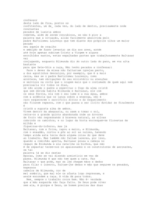 confessor
deste lado de fora, postos os
confitentes, um de_ cada vez, do lado de dentro, precisamente onde
constantes
pecados de luxúria ambos
cometem, além de serem concubinos, se não é pior a
palavra que a situação, aliás facilmente absolvida pelo
padre Bartolomeu Lourenço que tem diante dos próprios olhos um maior
pecado
seu aquele de orgulho
e ambição de fazer levantar um dia aos ares, aonde
até hoje apenas subiram Cristo a Virgem e alguns
escolhidos santos, estas espalhadas partes que trabalhosamente Baltasar
vai
conjugando, enquanto Blimunda diz do outro lado do pano, em voz alta
bastante
para que Sete-Sóis a ouça, Não tenho pecados a confessar:
  Para o dever da missa não faltariam igrejas perto,
a dos agostinhos descalços, por exemplo, que é a mais
cerca, mas se o padre Bartolomeu Lourenço, como
acontece, tem obrigações do seu ministério ou atenções
e serviços na corte que o ocupem mais que o costumado de quem aqui nem
precisaria vir todos os dias,
se não acode o padre a espevitar o fogo da alma cristã
que sem dúvida habita Blimunda e Baltasar, ele com
os seus ferros, ela com o seu lume e a sua água, ambos
com a ardência que os lança sobre a enxerga, não é
raro esquecerem o sacrifício divino e do esquecimento
não ficarem repesos, com o que passa a ser lícito duvidar se finalmente
é
cristã a suposta alma de ambos.
Vivem dentro da abegoaria, ou saem a tomar o sol,
cerca-os a grande quinta abandonada onde as árvores
de fruto vão regressando à braveza natural, as silvas
cobrindo os caminhos, e no lugar da horta encrespam-se florestas de
milhãs e
figueiras-do-inferno, mas já
Baltasar, com a foice, rapou a maior, e Blimunda,
com o enxadão, cortou e pôs ao sol as raízes, havendo
tempo ainda esta terra dará alguma coisa do que deve
ao trabalho. Mas também não faltam lazeres, por isso,
quando a comichão aperta, Baltasar pousa a cabeça no
regaço de Blimunda e ela cata-lhe os bichos, que não
é de espantar terem-nos os apaixonados e os construtores de aeronaves,
se tal
palavra já se diz nestas
épocas, como se vai dizendo armistício em vez de
pazes. Blimunda é que não tem quem a cate. Faz
Baltasar o que pode, mas se lhe chegam mãos e dedos
para filar o insecto, faltam-lhe dedos e mão que segurem os pesados,
espessos
cabelos de Blimunda, cor de
mel sombrio, que mal ele os afasta logo regressam, e
assim escondem a caça. A vida dá para todos.
  Nem_ sempre o trabalho corre bem. Não é· verdade
que a mão esquerda não faça falta. Se Deus pode viver
sem ela, é porque é Deus, um homem precisa das duas
 