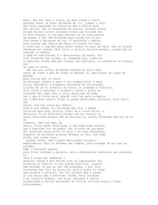 mãos, uma mão lava a outra, as duas lavam o rosto,
quantas vezes já teve- Blimunda de vir _limpar o sujo
que ficou agarrado às costas da mão e doutro modo
não sairia, são os desastres da guerra, mínimos estes,
porque muitos outros soldados houve que ficaram sem
os dois braços, ou as duas pernas, ou as suas partes
de homem, e não têm Blimunda para ajudá-los ou por
isso mesmo a deixaram de ter. É excelente o gancho
para travar uma lâmina de ferro ou torcer um vime,
é infalível o espigão para abrir olhais no pano de vela. mas as coisas
obedecem mal quando lhes falta a carícia da pele humana, cuidam que se
sumiram os homens
a quem se habituaram, é o desconcerto do mundo. Por
isso Blimunda vem ajudar, e, chegando ela, acaba-se
a rebelião, Ainda bem que vieste, diz Baltasar, ou sentem-no as coisas,
não
se sabe ao certo.
  Uma vez por outra, Blimunda levanta-se mais cedo,
antes de comer o pão de todas as manhãs, e, deslizando ao longo da
parede
para evitar pôr os olhos
em Baltasar afasta o pano e vai inspeccionar a obra
feita, descobrir a fraqueza escondida do entrançado,
a bolha de ar no interior do ferro, e, acabada a vistoria,
fica enfim a mastigar o alimento, pouco a pouco se
tornando tão cega como a outra gente que só pode
ver o que à vista está. Quando isto fez pela primeira
vez e Baltasar depois disse ao padre Bartolomeu Lourenço, Este ferro
não
serve, tem uma racha por dentro,
Como é que sabes, Foi Blimunda que viu, o padre
virou-se para ela, sorriu, olhou um e olhou outro, e
declarou, Tu és Sete-Sóis porque vês às claras, tu
serás Sete-Luas porque vês às escuras, e, assim, Blimunda que até aí só
se
chamava, como sua mãe, de
Jesus, ficou sendo Sete-Luas, e bem baptizada estava,
que o baptismo foi de padre, não alcunha de qualquer
um. Dormiram nessa noite os sóis e as luas abraçados,
enquanto as estrelas giravam devagar no céu, Lua onde
estás, Sol aonde vais.
  Quando calha, vem o padre Bartolomeu Lourenço
experimentar aqui os sermões que compôs, pela bondade do eco que as
paredes
têm, o bastante apenas
para ficar redonda a palavra, sem a ressonância excessiva que encavala
os
sons e acaba por empastar o
sentido. Assim é que deviam soar as imprecações dos
profetas no deserto ou nas praças públicas, lugares
sem paredes ou que as não têm próximas, e por isso
inocentes das leis da acústica, está a graça no órgão
que profere a palavra, não nos ouvidos que a ouvem
ou nos muros que a devolvem. Porém, esta religião
é de oratório mimoso, com anjos carnudos e santos
arrebatados e muitas agitações de túnica, roliços braços, coxas
adivinhadas,
 