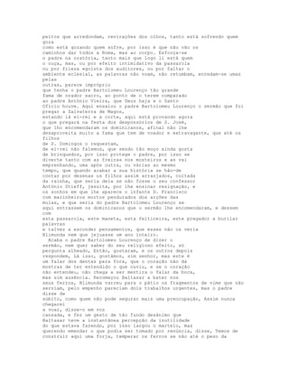 peitos que arredondam, revirações dos olhos, tanto está sofrendo quem
goza
como está gozando quem sofre, por isso é que não vão os
caminhos dar todos a Roma, mas ao corpo. Esforça-se
o padre na oratória, tanto mais que logo li está quem
o ouça, mas, ou por efeito intimidativo da passarola
ou por frieza egoísta dos auditores, ou por faltar o
ambiente eclesial, as palavras não voam, não retumbam, enredam-se umas
pelas
outras, parece impróprio
que tenha o padre Bartolomeu Lourenço tão grande
fama de orador sacro, ao ponto de o terem comparado
ao padre António Vieira, que Deus haja e o Santo
Ofício houve. Aqui ensaiou o padre Bartolomeu Lourenço o sermão que foi
pregar a Salvaterra de Magos,
estando lá el-rei e a corte, aqui está provando agora
o que pregará na festa dos desponsórios de S. José,
que lho encomendaram os dominicanos, afinal não lhe
desaproveita muito a fama que tem de voador e extravagante, que até os
filhos
de S. Domingos o requestam,
de el-rei não falemos, que sendo tão moço ainda gosta
de brinquedos, por isso protege o padre, por isso se
diverte tanto com as freiras nos mosteiros e as vai
emprenhando, uma após outra, ou várias ao mesmo
tempo, que quando acabar a sua história se hão-de
contar por dezenas os filhos assim arranjados, coitada
da rainha, que seria dela se não fosse o seu confessor
António Stieff, jesuíta, por lhe ensinar resignação, e
os sonhos em que lhe aparece o infante D. Francisco
com marinheiros mortos pendurados dos arções das
mulas, e que seria do padre Bartolomeu Lourenço se
aqui entrassem os dominicanos que o sermão lhe encomendaram, e dessem
com
esta passarola, este maneta, esta feiticeira, este pregador a burilar
palavras
e talvez a esconder pensamentos, que esses não os veria
Blimunda nem que jejuasse um ano inteiro.
  Acaba o padre Bartolomeu Lourenço de dizer o
sermão, nem quer saber do seu religioso efeito, só
pergunta alheado, Então, gostaram, e os outros depois
respondem, Lá isso, gostámos, sim senhor, mas este é
um falar dos dentes para fora, que o coração não dá
mostras de ter entendido o que ouviu, e se o coração
não entendeu, não chega a ser mentira o falar da boca,
mas sim ausência. Recomeçou Baltasar a bater nos
seus ferros, Blimunda varreu para o pátio os fragmentos de vime que não
serviam, pelo empenho pareciam dois trabalhos urgentes, mas o padre
disse de
súbito, como quem não pode segurar mais uma preocupação, Assim nunca
chegarei
a voar, disse-o em voz
cansada, e fez um gesto de tão fundo desânimo que
Baltasar teve a instantânea percepção da inutilidade
do que estava fazendo, por isso largou o martelo, mas
querendo emendar o que podia ser tomado por renúncia, disse, Temos de
construir aqui uma forja, temperar os ferros se não até o peso da
 