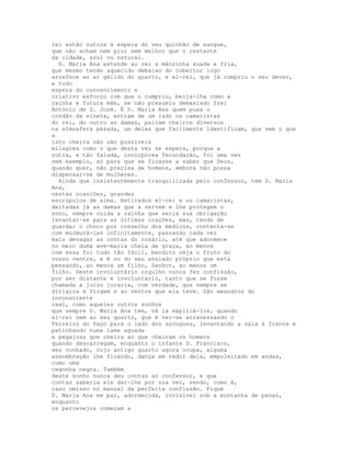 rei estão outros à espera do seu quinhão de sangue,
que não acham nem pior nem melhor que o restante
da cidade, azul ou natural.
  D. Maria Ana estende ao rei a mãozinha suada e fria,
que mesmo tendo aquecido debaixo do cobertor logo
arrefece ao ar gélido do quarto, e el-rei, que já cumpriu o seu dever,
e tudo
espera do convencimento e
criativo esforço com que o cumpriu, beija-lha como a
rainha e futura mãe, se não presumiu demasiado frei
António de S. José. É D. Maria Ana quem puxa o
cordão da sineta, entram de um lado os camaristas
do rei, do outro as damas, pairam cheiros diversos
na atmosfera pesada, um deles que facilmente identificam, que sem o que
a
isto cheira não são possíveis
milagres como o que desta vez se espera, porque a
outra, e tão falada, incorpórea fecundação, foi uma vez
sem exemplo, só para que se ficasse a saber que Deus,
quando quer, não precisa de homens, embora não possa
dispensar-se de mulheres.
  Ainda que insistentemente tranquilizada pelo confessor, tem D. Maria
Ana,
nestas ocasiões, grandes
escrúpulos de alma. Retirados el-rei e os camaristas,
deitadas já as damas que a servem e lhe protegem o
sono, sempre cuida a rainha que seria sua obrigação
levantar-se para as últimas orações, mas, tendo de
guardar o choco por conselho dos médicos, contenta-se
com murmurá-las infinitamente, passando cada vez
mais devagar as contas do rosário, até que adormece
no meio duma ave-maria cheia de graça, ao menos
com essa foi tudo tão fácil, bendito seja o fruto do
vosso ventre, e é no do seu ansiado próprio que está
pensando, ao menos um filho, Senhor, ao menos um
filho. Deste involuntário orgulho nunca fez confissão,
por ser distante e involuntário, tanto que se fosse
chamada a juízo juraria, com verdade, que sempre se
dirigira à Virgem e ao ventre que ela teve. São meandros do
inconsciente
real, como aqueles outros sonhos
que sempre D. Maria Ana tem, vá lá explicá-los, quando
el-rei vem ao seu quarto, que é ver-se atravessando o
Terreiro do Paço para o lado dos açougues, levantando a saia à frente e
patinhando numa lama aguada
e pegajosa que cheira ao que cheiram os homens
quando descarregam, enquanto o infante D. Francisco,
seu cunhado, cujo antigo quarto agora ocupa, alguma
assombração lhe ficando, dança em redor dela, empoleirado em andas,
como uma
cegonha negra. Também
deste sonho nunca deu contas ao confessor, e que
contas saberia ele dar-lhe por sua vez, sendo, como é,
caso omisso no manual da perfeita confissão. Fique
D. Maria Ana em paz, adormecida, invisível sob a montanha de penas,
enquanto
os percevejos começam a
 