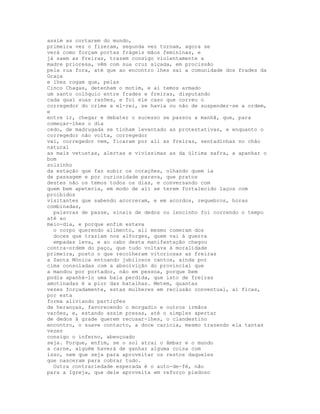 assim as cortarem do mundo,
primeira vez o fizeram, segunda vez tornam, agora se
verá como forçam portas frágeis mãos femininas, e
já saem as freiras, trazem consigo violentamente a
madre prioresa, vêm com sua cruz alçada, em procissão
pela rua fora, até que ao encontro lhes sai a comunidade dos frades da
Graça
e lhes rogam que, pelas
Cinco Chagas, detenham o motim, e aí temos armado
um santo colóquio entre frades e freiras, disputando
cada qual suas razões, e foi ele caso que correu o
corregedor do crime a el-rei, se havia ou não de suspender-se a ordem,
e
entre ir, chegar e debater o sucesso se passou a manhã, que, para
começar-lhes o dia
cedo, de madrugada se tinham levantado as protestativas, e enquanto o
corregedor não volta, corregedor
vai, corregedor vem, ficaram por ali as freiras, sentadinhas no chão
natural
as mais vetustas, alertas e vivíssimas as da última safra, a apanhar o
bom
solzinho
da estação que faz subir os corações, olhando quem ia
de passagem e por curiosidade parava, que pratos
destes não os temos todos os dias, e conversando com
quem bem apetecia, em modo de ali se terem fortalecido laços com
proibidos
visitantes que sabendo acorreram, e em acordos, requebros, horas
combinadas,
  palavras de passe, sinais de dedos ou lencinho foi correndo o tempo
até ao
meio-dia, e porque enfim estava
  o corpo querendo alimento, ali mesmo comeram dos
  doces que traziam nos alforges, quem vai à guerra
  empadas leva, e ao cabo desta manifestação chegou
contra-ordem do paço, que tudo voltava à moralidade
primeira, posto o que recolheram vitoriosas as freiras
a Santa Mónica entoando jubilosos cantos, ainda por
cima consoladas com a absolvição do provincial que
a mandou por portador, não em pessoa, porque bem
podia apanhá-lo uma bala perdida, que isto de freiras
amotinadas é a pior das batalhas. Metem, quantas
vezes forçadamente, estas mulheres em reclusão conventual, aí ficas,
por esta
forma aliviando partições
de heranças, favorecendo o morgadio e outros irmãos
varões, e, estando assim presas, até o simples apertar
de dedos à grade querem recusar-lhes, o clandestino
encontro, o suave contacto, a doce carícia, mesmo trazendo ela tantas
vezes
consigo o inferno, abençoado
seja. Porque, enfim, se o sol atrai o âmbar e o mundo
a carne, alguém haverá de ganhar alguma coisa com
isso, nem que seja para aproveitar os restos daqueles
que nasceram para cobrar tudo.
  Outra contrariedade esperada é o auto-de-fé, não
para a Igreja, que dele aproveita em reforço piedoso
 