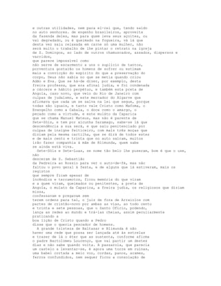 e outras utilidades, nem para el-rei que, tendo saído
no auto senhores. de engenho brasileiros, aproveita
da fazenda deles, mas para quem leva seus açoites, ou
vai degredado, ou é queimado na fogueira, vá lá que
desta vez saiu relaxada em carne só uma mulher, não
será muito o trabalho de lhe pintar o retrato na igreja
de S. Domingos, ao lado de outros chamuscados, assados, dispersos e
varridos,
que parece impossível como
não serve de escarmento a uns o suplício de tantos,
porventura gostarão os homens de sofrer ou estimam
mais a convicção do espírito do que a preservação do
corpo, Deus não sabia no que se metia quando criou
Adão e Eva. Que se há-de dizer, por exemplo, desta
freira professa, que era afinal judia, e foi condenada
a cárcere e hábito perpétuo, e também esta preta de
Angola, caso novo, que veio do Rio de Janeiro com
culpas de judaísmo, e este mercador do Algarve que
afirmava que cada um se salva na lei que segue, porque
todas são iguais, e tanto vale Cristo como Mafoma, o
Evangelho como a Cabala, o doce como o amargo, o
pecado como a virtude, e este muláto da Caparica
que se chama Manuel Mateus, mas não é parente de
Sete-Sóis, e tem por alcunha Saramago, sabe-se lá que
descendência a sua será, e que saiu penitenciado por
culpas de insigne feiticeiro, com mais três moças que
diziam pela mesma cartilha, que se dirá de todos estes
e de mais cento e trinta que no auto saíram, muitos
irão fazer companhia à mãe de Blimunda, quem sabe
se ainda está viva.
  Sete-Sóis e Sete-Luas, se nome tão belo lhe puseram, bom é que o use,
não
desceram de S. Sebastião
da Pedreira ao Rossio para ver o auto-de-fé, mas não
faltou o povo geral à festa, e de alguns que lá estiveram, mais os
registos
que sempre ficam apesar de
incêndios e terramotos, ficou memória do que viram
e a quem viram, queimados ou penitentes, a preta de
Angola, o mulato da Caparica, a freira judia, os religiosos que diziam
missa,
confessavam e pregavam sem
terem ordens para tal, o juiz de fora de Arraiolos com
partes de cristão-novo por ambas as vias, ao todo cento
e trinta e sete pessoas, que o Santo Ofício, podendo,
lança as redes ao mundo e trá-las cheias, assim peculiarmente
praticando a
boa lição de Cristo quando a Pedro
disse que o queria pescador de homens.
  A grande tristeza de Baltasar e Blimunda é não
haver uma rede que possa ser lançada até às estrelas
e trazer de lá o éter que as sustenta, conforme afirma
o padre Bartolomeu Lourenço, que vai partir um destes
dias e não sabe quando volta. A passarola, que parecia
um castelo a levantar-se, é agora uma torre em ruínas,
uma babel cortada a meio voo, cordas, panos, arames,
ferros confundidos, nem sequer ficou a consolação de
 