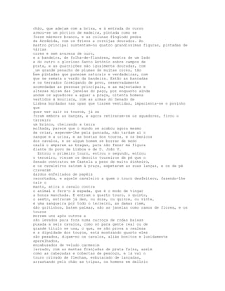 chão, que adejam com a brisa, e à entrada do curro
armou-se um pórtico de madeira, pintada como se
fosse mármore branco, e as colunas fingindo pedra
da Arrábida, com os frisos e cornijas dourados. Ao
mastro principal sustentam-no quatro grandíssimas figuras, pintadas de
várias
cores e sem avareza de ouro,
e a bandeira, de folha-de-flandres, mostra de um lado
e do outro o glorioso Santo António sobre campos de
prata, e as guarnições são igualmente douradas, com
_um grande penacho de plumas de muitas cores, tão
bem pintadas que parecem naturais e verdadeiras, com
que se remata o varão da bandeira. Estão as bancadas
e os terrados formigando de povo, reservadamente
acomodadas as pessoas principais, e as majestades e
altezas miram das janelas do paço, por enquanto ainda
andam os aguadores a aguar a praça, oitenta homens
vestidos à mourisca, com as armas do Senado de
Lisboa bordadas nas opas que trazem vestidas, impacienta-se o povinho
que
quer ver sair os touros, já se
foram embora as danças, e agora retiraram-se os aguadores, ficou o
terreiro
um brinco, cheirando a terra
molhada, parece que o mundo se acabou agora mesmo
de criar, esperem-lhe pela pancada, não tardam aí o
sangue e a urina, e as bostas dos touros, e os benicos
dos cavalos, e se algum homem se borrar de medo
oxalá o amparem as bragas, para não fazer má figura
diante do povo de Lisboa e de D. João V.
  Entrou o primeiro touro, entrou o segundo, entrou
o terceiro, vieram os dezoito toureiros de pé que o
Senado contratou em Castela a peso de muito dinheiro,
e os cavaleiros saíram à praça, espetaram as suas lanças, e os de pé
cravarám
dardos enfeitados de papéis
recortados, e aquele cavaleiro a quem o touro desfeiteou, fazendo-lhe
cair o
manto, atira o cavalo contra
o animal e fere-o à espada, que é o modo de vingar
a honra manchada. E entram o quarto touro, o quinto,
o sexto, entraram já dez, ou doze, ou quinze, ou vinte,
é uma sangueira por todo o terreiro, as damas riem,
dão gritinhos, batem palmas, são as janelas como ramos de flores, e os
touros
morrem uns após outros e
são levados para fora numa carroça de rodas baixas
puxada a seis cavalos, como só para gente real ou de
grande título se usa, o que, se não prova a realeza
e a dignidade dos touros, está mostrando quanto eles
são pesados, digam-no os cavalos, aliás bonitos e luzidamente
aparelhados,
encabuzados de veludo carmesim
lavrado, com as mantas franjadas de prata falsa, assim
como as cabeçadas e cobertas de pescoço, e lá vai o
touro crivado de flechas, esburacado de lançadas,
arrastando pelo chão as tripas, os homens em delírio
 