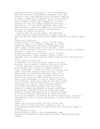 apalpam as mulheres delirantes, e elas esfregam-se por
eles sem disfarce, nem Blimunda é excepção, e por que
havia de o ser, toda apertada contra Baltasar, sobe-lhe
à cabeça o sangue que vê derramar-se, as fontes abertas
nos flancos dos touros, manando a morte viva que faz
andar a cabeça à roda, mas a imagem que se fixa e
arrefece os olhos é a cabeça descaída de um touro, a
boca aberta, a língua grossa pendendo, que já não
ceifará áspera, a erva dos campos, ou só os pastos de
fumo do outro mundo dos touros, como haveremos
de saber se inferno ou paraíso.
  Paraíso será, se justiça houver, nem pode haver
inferno depois do que sofrem estes, os das mantas de
fogo que são umas capas grossas, em camadas, recheadas de várias ordens
de
foguetes, e pelas duas
pontas delas se lhes chega o lume, e então começa
a manta a arder, e os foguetes rebentam, por largo
espaço vão rebentando, estouram e resplandecem por
toda a praça, é como assar o touro em vida, e assim
vai o animal correndo o terreiro, louco e furioso, saltando e bramindo,
enquanto D. João V e o seu povo
aplaudem a mísera morte, que nem o touro, ao menos,
se pode defender e morrer matando. Cheira a carne
queimada, mas é um cheiro que não ofende estes narizes, habituados que
estão
ao churrasco do auto-de-fé,
e ainda assim vai o boi ao prato, sempre é um final
proveito, que do judeu só ficam os bens que cá deixou.
  Trazem agora umas figuras de barro pintadas, de
maior tamanho que o natural de homens citando de
braços levantados, e põem-nas no meio do terreiro, que
número será este, pergunta quem nunca viu, talvez
descansassem da carnificina os olhos, enfim, se as
figuras são de barro, o pior que pode sair disto é
um monte de cacos, que depois terão de varrer tudo,
está a festa estragada, é o que é, dizem os cépticos
e os violentos, venha outra manta de fogo para rirmos
todos e el-rei, não são assim tantas as ocasiões em
que podemos rir juntos, e neste instante saem do
curro dois touros que, pasmados, dão com a praça
deserta, só aqueles manipanços de braços alevantados
e sem pernas, redondos de bojo e sarapintados como
demónios, nestes vingaremos todas as ofensas sofridas,
e os touros investem, rebentam-se os potes com surdo
estrondo e de dentro saem dezenas de coelhos espavoridos, correndo à
disparada por todos os lados, perseguidos e mortos a porrete pelos
capinha_ e
outros
homens que saltaram à praça, um olho no bicho que
foge, outro no bicho que marra, enquanto o povo ri,
em gargalhadas estentóreas, de gente excessiva, subitamente mudam os
clamores
de tom porque de dois
outros bonecos de barro, agora despedaçados, saem
estalando bruscamente as asas bandos de pombas, desorientadas pelo
choque,
 