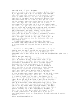 feridas pela luz crua, algumas
perdem o sentido do voo, não conseguem ganhar altura
e vão esbarrar com os altos palanques onde caem em
mãos sôfregas, não tanto por mira do salubre petisco
que é o pombo estufado, mas para ler a quadra que
vai escrita num papel atado ao pescoço da ave, como
são estes exemplos, Eu tinha uma ruim prisão e que
de boa escapei, mas aqui ditosa serei, se for dar em
certa mão, Aqui me traz minha pena com bastante
sobressalto, porque quem voa mais alto, a mais queda
se condena, Ora já estou descansada, e se hei-de morrer
enfim, Deus, que o determina assim, me mate com gente
honrada, Eu venho fugindo aos tombos dos que por
matar-me morrem, que aqui, quando touros correm,
também querem correr pombos, porém nem todos,
que alguns abrem voos circulares, escapam ao vórtice
das mãos e dos gritos, e sobem, sobem, acertam o
bater das asas, colhem nas alturas a luz do sol, e
quando se afastam, por cima dos telhados, são como
pássaros de ouro.
  Na madrugada seguinte, ainda noite, Baltasar e
Blimunda, sem outro carrego que uma trouxa de roupa
e alguma comida no alforge, saíram de Lisboa para
Mafra.

  Regressou o filho pródigo, trouxe mulher, e, se não
vem de mãos vazias, é porque uma lhe ficou no campo
de batalha e a outra segura a mão de Blimunda, se
vem mais rico ou mais pobre não é coisa que se pergunte, pois todo o
homem
sabe o que tem, mas não
sabe o que isso vale. Quando Baltasar empurrou a
porta e apareceu à mãe, Marta Maria, que é o seu
nome, abraçou-se ao filho, abraçou-o com uma força
que parecia de homem e era só do coração. Estava
Baltasar com o seu gancho posto, e era um dó de
alma, uma aflição ver sobre o ombro da mulher um
ferro torcido em vez da concha que os dedos fazem,
acompanhando o contorno do que cingem, amparo
que o será tanto mais, quanto mais se amparar. O pai
não estava em casa, andava no trabalho do campo,
a irmã de Baltasar, única, casou-se e já tem dois filhos,
chama-se Álvaro Pedreiro o homem dela, puseram-lhe
o ofício no nome, caso não raro, que razões teria
havido, e em que tempos, para que a alguns tivesse sido
dado, ainda que só de alcunha, o apelido de Sete-Sóis.
Não passara Blimunda de entreportas, à espera da sua
vez, e a velha não a via, mais baixa que o filho, além
de estar a casa muito escura. Moveu-se Baltasar para
deixar ver Blimunda, era o que ele pensava, mas Marta
Maria viu primeiro o que ainda não tinha visto, talvez
apenas pressentido no frio desconforto do ombro, o
ferro em vez da mão, porém ainda distinguiu o vulto
à porta, pobre mulher, dividida entre a dor que a
mutilava naquele braço e a inquietação doutra presença, de mulher
também, e
então Blimunda afastou-se
 