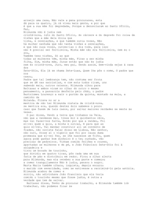 arranjo uma casa, Não vale a pena procurares, esta
dá para os quatro, já cá viveu mais gente, e por que
é que a sua mãe foi degredada, Porque a denunciaram ao Santo Ofício,
Pai,
Blimunda não é judia nem
cristã-nova, isto do Santo Ofício, do cárcere e do degredo foi coisa de
visões que a mãe dela dizia que
tinha, e revelações, e que também ouvia vozes, Não
há mulher nenhuma que não tenha visões e revelações,
e que não ouça vozes, ouvimo-las o dia todo, para isso
não é preciso ser feiticeira, Minha mãe não era feiticeira, nem eu o
sou,
Também tens visões, Só as que
todas as mulheres têm, minha mãe, Ficas a ser minha
filha, Sim, minha mãe, Juras então que não és judia
nem és cristã-nova, Juro, meu pai, Sendo assim, bem-vinda sejas à casa
dos
Sete-Sóis, Ela já se chama Sete-Luas, Quem lhe pôs o nome, O padre que
nos
casou,
Padre que tal lembrança tem, não costuma ser fruta
que se dê nas sacristias, e com esta todos riram, uns
sabendo mais, outros rxienos. Blimunda olhou para
Baltasar e ambos viram no olhar do outro o mesmo
pensamento, a passarola desfeita pelo chão, o padre
Bartolomeu Lourenço a sair o portão da quinta, montado na mula, a
caminho da
Holanda. Ficava no ar a
mentira de não ter Blimunda costela de cristã-nova,
se mentira era, quando destes dois sabemos o pouco
caso que fazem de tais casos, por salvar maiores verdades se mente às
vezes.
  O pai disse, Vendi a terra que tínhamos na Vela,
não que a vendesse mal, treze mil e quinhentos réis,
mas vai fazer-nos falta, Então por que a vendeu, Foi
el-rei quem a quis, a minha e outras, E para que as
quis el-rei, Vai mandar construir ali um convento de
frades, não ouviste falar disso em Lisboa, Não senhor,
não ouvi, Disse aí o vigário que foi por causa duma
promessa que el-rei fez, se lhe nascesse um filho, quem
agora pode ganhar bom dinheiro é o teu cunhado, vão
precisar de pedreiros. Tinham comido feijões e couves,
apartadas as mulheres e de pé, e João Francisco Sete-Sóis foi à
salgadeira e
tirou um bocado de toucinho,
que dividiu em quatro tiras, pôs cada uma em sua
fatia de pão e distribuiu em redor. Ficou a olhar alerta
para Blimunda, mas ela recebeu a sua parte e começou
a comer tranquilamente Não é judia, pensou o sogro.
Marta Maria também olhara, inquieta, depois encarou
o marido com severidade, como se estivesse a recriminá-lo pela astúcia.
Blimunda acabou de comer e
sorriu, não adivinhava João Francisco que ela teria
comido o toucinho mesmo que fosse judia, é outra a
verdade que tem de salvar.
  Baltasar disse, Tenho de procurar trabalho, e Blimunda também irá
trabalhar, não podemos ficar às
 