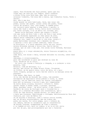 sopas, Para Blimunda não haja pressa, quero que ela
fique aqui em casa por uns tempos, quero conhecer
a minha filha nova Está bem, mãe, mas eu preciso
arranjar trabalho, Com essa mão a menos, que trabalhos farás, Tenho o
gancho,
pai, que é uma boa
ajuda quando se está habituado, Será, mas cavar não
podes, ceifar não podes, rachar lenha não podes, Posso
tratar de animais, Sim, isso podes, E também posso
ser carreiro para segurar a soga basta o gancho, a
outra mão fará o resto, Filho, estou muito contente
por teres voltado, E eu já devia ter voltado, pai.
  Nessa noite Baltasar sonhou que andava a lavrar
com uma junta de bois todo o alto da Vela e que atrás
dele ia Blimunda espetando no chão penas de aves,
depois estas começaram a agitar-se como se fossem
levantar voo, capaz a terra de ir com elas, surgiu o
padre Bartolomeu Lourenço com o desenho na mão
a apontar o erro que tinham cometido, vamos voltar
ao princípio, e a terra apareceu outra vez por lavrar,
estava Blimunda sentada e dizia-lhe, Vem-te deitar
comigo, que já comi o meu pão. Era ainda noite fechada, Baltasar
acordou,
puxou para si o corpo adormecido, morna frescura enigmática, ela
murmurou o
nome dele, ele disse o dela, estavam deitados na cozinha, sobre duas
mantas
dobradas, e silenciosamente,
para não acordarem os pais que dormiam na casa de
fora, deram-se um ao outro.
  Ao outro dia vieram a festejar a chegada, e a conhecer a nova
parenta, Inês
Antónia, irmã de Baltasar, e o
marido, que afinal se chama Álvaro Diogo. Trouxeram
os filhos, um de quatro anos, outro de dois, só o mais
velho vingará, porque ao outro hão-de levá-lo as bexigas antes de
passados
três meses. Mas Deus, ou quem
lá no céu decide da duração das vidas, tem grandes
escrúpulos de equilíbrio entre pobres e ricos, e, sendo
preciso, até às famílias reais vai buscar contrapesos
para pôr na balança, a prova é que, por compensação
da morte desta criança, morrerá o infante D. Pedro
quando chegar à mesma idade, e porque, querendo
Deus, qualquer causa · de morte serve, a que levará o
herdeiro da coroa de Portugal será o tirarem-lhe a
mama, só a infantes delicados isto aconteceria, que o
filho de Inês Antónia, quando morreu, já comia pão e
o mais que houvesse. Equilibrada a contagem, desinteressa-se Deus dos
funerais, por isso em Mafra foi
só um anjinho a enterrar, como a tantos outros sucede,
mal se dá pelo acontecimento, mas em Lisboa não
podia ser assim, foi outra pompa, saiu o infante da
sua câmara, metido no caixãozito que os conselheiros
de Estado levavam, acompanhado de toda a nobreza,
e ia também el-rei, mais os irmãos, e se ia el-rei seria
por dor de pai, mas principalmente por ser o falecido
 