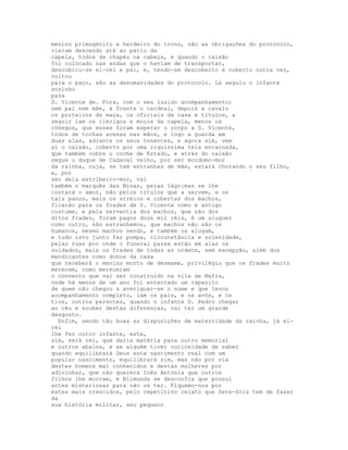 menino primogénito e herdeiro do trono, são as obrigações do protocolo,
vieram descendo até ao pátio da
capela, todos de chapéu na cabeça, e quando o caixão
foi colocado nas andas que o haviam de transportar,
descobriu-se el-rei e pai, e, tendo-se descoberto e coberto outra vez,
voltou
para o paço, são as desumanidades do protocolo. Lá seguiu o infante
sozinho
para
S. Vicente de. Fora, com o seu luzido acompanhamento;
sem pai nem mãe, à frente o cardeal, depois a cavalo
os porteiros da maça, os oficiais da casa e títulos, a
seguir iam os clérigos e moços da capela, menos os
cónegos, que esses foram esperar o corpo a S. Vicente,
todos de tochas acesas nas mãos, e logo a guarda em
duas alas, adiante os seus tenentes, e agora sim, vem
aí o caixão, coberto por uma riquíssima tela encarnada,
que também cobre o coche de Estado, e atrás do caixão
segue o duque de Cadaval velho, por ser mordomo-mor
da rainha, cuja, se tem entranhas de mãe, estará chorando o seu filho,
e, por
ser dela estribeiro-mor, vai
também o marquês das Minas, pelas lágrimas se lhe
contará o amor, não pelos títulos que a servem, e os
tais panos, mais os arreios e cobertas dos machos,
ficarão para os frades de S. Vicente como é antigo
costume, e pela serventia dos machos, que são dos
ditos frades, foram pagos doze mil réis, é um aluguer
como outro, não estranhemos, que machos não são os
humanos, mesmo machos sendo, e também os alugam,
e tudo isto junto faz pompa, circunstância e solenidade,
pelas ruas por onde o funeral passa estão em alas os
soldados, mais os frades de todas as ordens, sem excepção, além dos
mendicantes como donos da casa
que receberá o menino morto de desmame, privilégio que os frades muito
merecem, como mereceram
o convento que vai ser construído na vila de Mafra,
onde há menos de um ano foi enterrado um rapazito
de quem não chegou a averiguar-se o nome e que levou
acompanhamento completo, iam os pais, e os avós, e os
tios, outros parentes, quando o infante D. Pedro chegar
ao céu e souber destas diferenças, vai ter um grande
desgosto.
  Enfim, sendo tão boas as disposições de maternidade da rainha, já el-
rei
lhe fez outro infante, este,
sim, será rei, que daria matéria para outro memorial
e outros abalos, e se alguém tiver curiosidade de saber
quando equilibrará Deus este nascimento real com um
popular nascimento, equilibrará sim, mas não por via
destes homens mal conhecidos e destas mulheres por
adivinhar, que não quererá Inês Antónia que outros
filhos lhe morram, e Blimunda se desconfia que possui
artes misteriosas para não os ter. Fiquemo-nos por
estes mais crescidos, pelo repetitivo relato que Sete-Sóis tem de fazer
da
sua história militar, seu pequeno
 