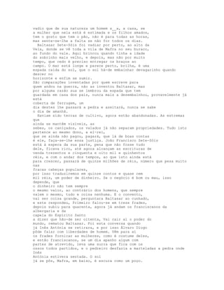 vadio que de sua natureza um homem s__a, a casa, se
a mulher que nela está é estimada e os filhos amados,
tem o gosto que tem o pão, não é para todas as horas,
mas sente-se-lhe a falta se não for todos os dias.
  Baltasar Sete-Sóis foi vadiar por perto, ao alto da
Vela, donde se vê toda a vila de Mafra no seu buraco,
ao fundo do vale. Aqui brincou quando tinha a idade
do sobrinho mais velho, e depois, mas não por muito
tempo, que cedo é preciso entregar os braços ao
campo. O mar está longe e parece perto, brilha, é uma
espada caída do sol, que o sol há-de embainhar devagarinho quando
descer no
horizonte e enfim se sumir.
São comparações inventadas por quem escreve para
quem andou na guerra, não as inventou Baltasar, mas
por alguma razão sua se lembrou da espada que tem
guardada em casa dos pais, nunca mais a desembainhou, provavelmente já
está
coberta de ferrugem, um
dia destes lhe passará a pedra e azeitará, nunca se sabe
o dia de amanhã.
  Haviam sido terras de cultivo, agora estão abandonadas. As estremas
que
ainda se mantêm visíveis, as
sebes, os caniçados, os valados já não separam propriedades. Tudo isto
pertence ao mesmo dono, a el-rei,
que se ainda não pagou, pagará, que lá de boas contas
é ele, faça-se-lhe essa justiça. João Francisco Sete-Sóis
está à espera da sua parte, pena que não fosse tudo
dele, ficava rico, até agora alcançam as escrituras de
venda trezentos e cinquenta e oito mil e quinhentos
réis, e com o andar dos tempos, ao que isto ainda está
para crescer, passará de quinze milhões de réis, número que pesa muito
nas
fracas cabeças populares,
por isso traduziremos em quinze contos e quase cem
mil réis, um poder de dinheiro. Se o negócio é bom ou mau, isso
depende, que
o dinheiro não tem sempre
o mesmo valor, ao contrário dos homens, que sempre
valem o mesmo, tudo e coisa nenhuma. E o convento,
vai ser coisa grande, perguntara Baltasar ao cunhado,
e este respondeu, Primeiro falou-se em treze frades,
depois subiu para quarenta, agora já andam os franciscanos da
albergaria e da
capela do Espírito Santo
a dizer que hão-de ser oitenta, Vai cair aí o poder do
mundo, rematou Baltasar. Foi esta conversa quando
já Inês Antónia se retirara, e por isso Álvaro Diogo
pôde falar com liberdades de homem. Vêm para aí
os frades fornicar as mulheres, como é costume deles,
e então franciscanos, se um dia apanho algum com
partes de atrevido, leva uma surra que fica com os
ossos todos partidos, e o pedreiro desfazia a marteladas a pedra onde
Inês
Antónia estivera sentada. O sol
já se pôs, Mafra, em baixo, é escura como um poço.
 