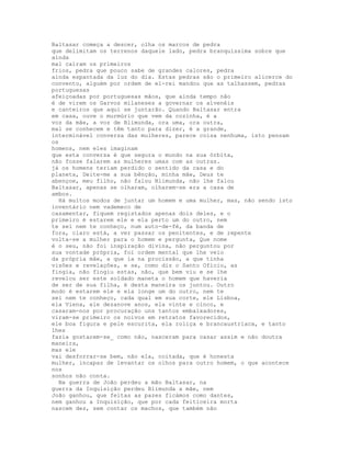 Baltasar começa a descer, olha os marcos de pedra
que delimitam os terrenos daquele lado, pedra branquíssima sobre que
ainda
mal caíram os primeiros
frios, pedra que pouco sabe de grandes calores, pedra
ainda espantada da luz do dia. Estas pedras são o primeiro alicerce do
convento, alguém por ordem de el-rei mandou que as talhassem, pedras
portuguesas
afeiçoadas por portuguesas mãos, que ainda tempo não
é de virem os Garvos milaneses a governar os alvenéis
e canteiros que aqui se juntarão. Quando Baltasar entra
em casa, ouve o murmúrio que vem da cozinha, é a
voz da mãe, a voz de Blimunda, ora uma, ora outra,
mal se conhecem e têm tanto para dizer, é a grande,
interminável conversa das mulheres, parece coisa nenhuma, isto pensam
os
homens, nem eles imaginam
que esta conversa é que segura o mundo na sua órbita,
não fosse falarem as mulheres umas com as outras.
já os homens teriam perdido o sentido da casa e do
planeta, Deite-me a sua bênção, minha mãe, Deus te
abençoe, meu filho, não falou Blimunda, não lhe falou
Baltasar, apenas se olharam, olharem-se era a casa de
ambos.
  Há muitos modos de juntar um homem e uma mulher, mas, não sendo isto
inventário nem vademeco de
casamentar, fiquem registados apenas dois deles, e o
primeiro é estarem ele e ela perto um do outro, nem
te sei nem te conheço, num auto-de-fé, da banda de
fora, claro está, a ver passar os penitentes, e de repente
volta-se a mulher para o homem e pergunta, Que nome
é o seu, não foi inspiração divina, não perguntou por
sua vontade própria, foi ordem mental que lhe veio
da própria mãe, a que ia na procissão, a que tinha
visões e revelações, e se, como diz o Santo Ofício, as
fingia, não fingiu estas, não, que bem viu e se lhe
revelou ser este soldado maneta o homem que haveria
de ser de sua filha, é desta maneira os juntou. Outro
modo é estarem ele e ela longe um do outro, nem te
sei nem te conheço, cada qual em sua corte, ele Lisboa,
ela Viena, ele dezanove anos, ela vinte e cinco, e
casaram-nos por procuração uns tantos embaixadores,
viram-se primeiro os noivos em retratos favorecidos,
ele boa figura e pele escurita, ela roliça e brancaustríaca, e tanto
lhes
fazia gostarem-se_ como não, nasceram para casar assim e não doutra
maneira,
mas ele
vai desforrar-se bem, não ela, coitada, que é honesta
mulher, incapaz de levantar os olhos para outro homem, o que acontece
nos
sonhos não conta.
  Na guerra de João perdeu a mão Baltasar, na
guerra da Inquisição perdeu Blimunda a mãe, nem
João ganhou, que feitas as pazes ficámos como dantes,
nem ganhou a Inquisição, que por cada feiticeira morta
nascem dez, sem contar os machos, que também não
 