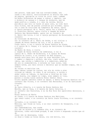 são poucos. Cada qual tem sua contabilidade, seu
razão e seu diário, escrituraram-se os mortos num lado
da página, apuram-se os vivos do outro lado, também
há modos diferentes de pagar e cobrar o imposto, com
o dinheiro do sangue e o sangue do dinheiro, mas há
quem prefira a oração, é o caso da rainha, devota
parideira que veio ao mundo só para isso, ao todo dará
seis filhos, mas de preces contam-se por milhões, agora
vai à casa do noviciado da Companhia de Jesus, agora
à igreja paroquial de S. Paulo, agora faz a novena de
S. Francisco Xavier, agora visita a imagem de Nossa
Senhora das Necessidades, agora vai ao convento de
S. Bento dos Loios, e vai à igreja paroquial da Encarnação, e vai ao
convento
da Conceição de Marvila, e
vai ao convento de S. Bento da Saúde, e vai visitar a
imagem de Nossa Senhora da Luz, e vai à igreja do
Corpo Santo, e vai à igreja de Nossa Senhora da Graça,
e à igreja de S. Roque, e à igreja da Santíssima Trindade, e ao real
convento
da Madre de Deus, e visita
a imagem de Nossa Senhora da Lembrança, e vai à
igreja de S. Pedro de Alcântara, e à igreja de Nossa
Senhora do Loreto, e ao convento do Bom Sucesso,
quando está para sair do paço às suas devoções rufa
o tambor e repenica o pífaro, não ela, claro está, que
ideia, uma rainha a tamborilar e a repenicar, põem-se
em ala os alabardeiros, e estando as ruas sujas, como
sempre estão, por mais avisos e decretos que as mandem limpar, vão à
frente
da rainha os mariolas com
umas tábuas largas às costas, sai ela do coche e eles
colocam as tábuas. no chão, é um corropio, a rainha a
andar sobre as tábuas, os mariolas a levá-las de trás
para diante, ela sempre no limpo, eles sempre no lixo,
parece a rainha nossa senhora Nosso Senhor Jesus
Cristo quando caminhou sobre as águas, e desta milagrosa maneira vai ao
convento das Trinas, e ao convento das Bernardas, e ao do Santíssimo
Coração,
e ao
de Santo Alberto, e à igreja de Nossa Senhora das
Mercês, que as faça, e à igreja de Santa Catarina, e
ao convento dos Paulistas, e ao da Boa Hora dos agostinhos descalços, e
ao de
Nossa Senhora do Monte
do Carmo, e à igreja de Nossa Senhora dos Mártires,
que somos todos, e ao convento de Santa Joana Princesa, e ao convento
do
Salvador, e ao convento das
Mónicas, que foram as tais, e ao real convento do Desagravo, e ao
convento
das Comendadeiras, mas aonde
ela não se atreve a ir sabemos nós, é ao convento de
Odivelas, todos adivinham porquê, é uma triste e enganada rainha que só
de
rezar não se desengana, todos
os dias e todas as horas deles, ora com motivo, ora
 