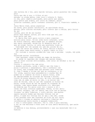 sem certeza de o ter, pelo marido leviano, pelos parentes tão longe,
pela
terra que não é sua, e filhos só por
metade, ou ainda menos, como jura o infante D. Pedro
no céu, pelo império português, pela peste que ameaça,
pela guerra que acabou, por outra se começar, pelas
infantas cunhadas, pelos cunhados infantes, por D. Francisco também, e
a
Jesus Maria José, pelas angústias
da carne, pelo prazer entrevisto, se adivinhado entre
pernas, pela custosa salvação, pelo inferno que a cobiça, pelo horror
de ser
rainha, pelo dó de ser mulher
pelas duas mágoas juntas, por esta vida que vai, por
essa morte que vem.
  D. Maria Ana terá agora outros e mais urgentes
motivos para rezar. El-rei anda muito achacado, sofre
de flatos súbitos, debilidade que já sabemos antiga,
mas agora agravada, duram-lhe os desmaios mais do
que um vulgar fanico, aí está uma excelente lição de
  humildade ver tão grande rei sem dar acordo de si,
de que lhe serve ser senhor de Índia, África e Brasil,
  não somos nada neste mundo, e quanto temos cá fica.
  Por costume e cautela acodem-lhe logo com a extrema -unção, não pode
sua
majestade morrer inconfessa
  como qualquer comum soldado em campo de batalha,
  lá aonde os capelães não chegam nem querem chegar,
mas às vezes ocorrem dificuldades, como estar em Setúbal a ver de
janela os
touros, e sobrevir-lhe sem aviso
o desmaio profundo, acode o médico que lhe toma o
pulso e procura o sangradouro, vem o confessor com
os óleos, mas ninguém sabe que pecados terá cometido
D. João V desde a última vez que se confessou, e já
foi ontem, quantos maus pensamentos e acções más se
podem ter e cometer em vinte e quatro horas, além
da impropriedade da situação de estarem a morrer
touros na praça enquanto el-rei, de olho revirado para
cima não se sabe se morre ou não, e se morrer não
será de ferida, como as que vão rasgando os bichos em
baixo, ainda assim de vez em quando se vingando do
inimigo, como agora mesmo aconteceu a D. Henrique
de Almeida que foi pelos ares com o cavalo e já o
levam com duas costelas quebradas. Enfim, el-rei abriu
os olhos, escapou, não foi desta, mas fica com as pernas
frouxas, as mãos trémulas, o rosto pálido, nem parece
aquele galante homem que derruba freiras com um
gesto, e quem diz freiras diz as que o não são, ainda
o ano passado teve uma francesa um filho da sua lavra,
se agora o vissem as amantes reclusas e libertas não
reconheceriam neste murcho e apagado homenzinho
o real e infatigável cobridor. Vai D. João V para Azeitão,
a ver se com mezinhas e bons ares se cura desta melancolia, que assim
chamam
os médicos à sua doença, provavelmente o que sua majestade tem é os
humores
 
