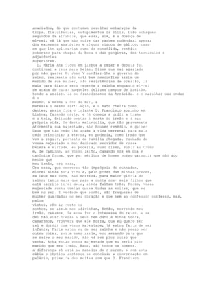 avariados, de que costumam resultar embaraços da
tripa, flatulências, entupimentos da bílis, tudo achaques
segundos da atrabile, que essa, sim, é a doença de
el-rei, vá lá que não sofre das partes pudendas, apesar
dos excessos amatórios e alguns riscos de gálico, caso
em que lhe aplicariam sumo de consólida, remédio
soberano para chagas da boca e das gengivas, dos testículos e
adjacências
superiores.
  D. Maria Ana ficou em Lisboa a rezar e depois foi
continuar a reza para Belém. Dizem que vai agastada
por não querer D. João V confiar-lhe o governo do
reino, realmente não está bem desconfiar assim um
marido de sua mulher, são resistências de ocasião, lá
mais para diante será regente a rainha enquanto el-rei
se acaba de curar naqueles felizes campos de Azeitão,
tendo a assisti-lo os franciscanos da Arrábida, e o marulhar das ondas
é o
mesmo, a mesma a cor do mar, a
maresia o mesmo sortilégio, e o mato cheira como
dantes, assim fica o infante D. Francisco sozinho em
Lisboa, fazendo corte, e já começa a urdir a trama
e a teia, deitando contas à morte do irmão e à sua
própria vida, Se desta melancolia, que tão gravemente
atormenta sua majestade, não houver remédio, e quiser
Deus que tão cedo lhe acabe a vida terrenal para mais
cedo principiar a eterna, eu poderia, como irmão que
vem a seguir, portanto de família chegada, cunhado de
vossa majestade e mui dedicado servidor de vossa
beleza e virtude, eu poderia, ouso dizer, subir ao trono
e, de caminho, ao vosso leito, casando nós em boa e
canónica forma, que por méritos de homem posso garantir que não sou
menos que
meu irmão, ora essa,
Ora essa, que conversa tão imprópria de cunhados,
el-rei ainda está vivo e, pelo poder das minhas preces,
se Deus mas ouve, não morrerá, para maior glória do
reino, tanto mais que para a conta dos· seis filhos que
está escrito terei dele, ainda faltam três, Porém, vossa
majestade sonha comigo quase todas as noites, que eu
bem no sei, É verdade que sonho, são fraquezas de
mulher guardadas no meu coração e que nem ao confessor confesso, mas,
pelos
vistos, vêm ao rosto os
sonhos, se assim mos adivinham, Então, morrendo meu
irmão, casamos, Se esse for o interesse do reino, e se
daí não vier ofensa a Deus nem dano à minha honra,
casaremos, Prouvera que ele morra, que eu quero ser
rei e dormir com vossa majestade, já estou farto de ser
infante, Farta estou eu de ser rainha e não posso ser
outra coisa, assim como assim, vou rezando para que
se salve o meu marido, não vá ser pior outro que
venha, Acha então vossa majestade que eu seria pior
marido que meu irmão, Maus, são todos os homens,
a diferença só está na maneira de o serem, e com esta
sábia e céptica sentença se concluiu a conversação em
palácio, primeira das muitas com que D. Francisco
 