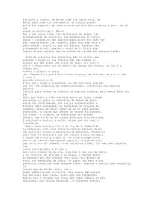 fatigará a rainha, em Belém onde ela agora está, em
Belas para onde irá com demora, em Lisboa quando
enfim for regente, em câmaras e em quintas discorrendo, a ponto de já
não
serem os sonhos de D. Maria
Ana o que antes eram, tão deliciosos em geral, tão
arrebatadores do espírito, tão pungidores do corpo,
agora o infante só lhe aparece para dizer que quer ser
rei, bom proveito lhe fizesse, para isto nem vale a
pena sonhar, digo-o eu que sou rainha. Adoeceu tão
gravemente el-rei, morreu o sonho de D. Maria Ana,
depois el-rei sarará, mas os sonhos da rainha não ressuscitarão.

  Além da conversa das mulheres, são os sonhos que
seguram o mundo na sua órbita. Mas são também os
sonhos que lhe fazem uma coroa de luas, por isso o
céu é o resplendor que há dentro da cabeça dos homens, se não é a
cabeça dos
homens o próprio e único
céu. Regressou o padre Bartolomeu Lourenço da Holanda, se sim ou não
trouxe o
segredo alquímico do
éter, mais tarde o saberemos, ou não tem esse segredo
que ver com alquimias de tempos passados, porventura uma simples
palavra
bastará para encher as esferas da máquina voadora, pelo menos Deus não
fez
mais que falar e tudo com esse pouco se criou, assim
ensinaram ao padre no seminário de Belém da Baía,
assim lho confirmaram, por outras argumentações e
estudos mais avançados, na Faculdade de Cânones de
Coimbra, antes de fazer subir ao ar os seus balões
primeiros, e, agora que chegou de terras holandesas,
vai tornar a Coimbra, um homem pode ser grande
voador, mas é-lhe muito conveniente que saia bacharel,
licenciado e doutor, e então, ainda que não voe, o
consideram.
  Bartolomeu Lourenço foi à quinta de S. Sebastião
da Pedreira, três anos inteiros haviam passado desde
que partira, estava a abegoaria em abandono, dispersos
pelo chão os materiais que não valera a pena arrumar,
ninguém adivinharia o que ali se andara perpetrando.
Dentro do casarão esvoaçavam pardais, tinham entrado
por um buraco do telhado, duas telhas partidas, ínfimas aves aquelas
que
nunca voariam mais alto que o
mais alto freixo da quinta, o pardal é uma ave da terra
e do terriço, do estrume e da seara, e quando morto
se percebe que não poderia voar alto, tão frágil de
asas, tão mesquinho de ossos, ao passo que esta minha
passarola voará até onde cheguem olhos, veja-se o fortís_simo arcaboiço
da
concha que me há-de levar, com o
tempo enferrujaram os ferros, mau sinal, não parece
que Baltasar aqui tenha vindo como lhe recomendei
tanto, mas é verdade que veio, por estes sinais de pés
descalços, não trouxe Blimunda, ou Blimunda morreu,
 