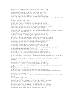 e dormiu na enxerga, está puxada a manta para trás
como se agora mesmo se tivesse acabado de levantar,
nesta mesma enxerga me deito, com esta manta me
cubro eu padre Bartolomeu Lourenço que voltei da
Holanda aonde fui averiguar se já na Europa sabem
voar com asas, se nos estudos desta ciência vão mais
adiantados do que eu estou no meu país de marinheiros, e em Zwolle, Ede
e
Nijkerk estudei com alguns
sábios velhos e alquimistas, desses que sabem fazer
nascer sóis dentro de retortas, mas depois morrem
de morte estranha, vão ressequindo até não terem mais
substância do que um feixe de palha estaladiça, e então
como palha ardem, que isso é o que todos pedem à
hora da morte, não mais que cinzas deixo, é por si
próprios que se inflamam, e a mim me estava esperando aqui esta máquina
voadora que ainda não voa,
estas são as esferas que terei de encher com o éter
celeste, cuidam as pessoas que sabem do que falam,
olham para o céu e dizem, Éter celeste, eu sim sei o
que ele é, afinal tão simples como ter Deus dito, Faça-se
a luz, e a luz fez-se, é maneira de falar, que entretanto
se fez noite, acendo esta candeia que Blimunda deixou,
apago este pequenino sol que de mim depende atear
ou extinguir à candeia me reporto, não a Blimunda,
nenhum ser humano pode ter quanto deseja nesta sua
única vida terrestre, talvez sonhando, boas noites.
  Passadas algumas semanas, com todas as disposições, licenças e
matriculações necessárias, partiu o
padre Bartolomeu Lourenço para Coimbra, cidade tão
ilustre, de tão velhos sábios, que, se nela houvesse
alquimistas, em coisa alguma ficaria a dever a Zwolle,
e vai o Voador por agora cavalgando uma remansosa
mula alquilada, como convém a sacerdote sem extremadas artes de ginete
e
apenas provido de bens medianos, chegando ao seu destino voltará a
montada
com outro cavaleiro, talvez um doutor acabado, ainda
que a esta dignidade melhor coubesse a liteira de
longo curso, é como ir balouçando sobre as ondas do
mar, se não fosse o macho da dianteira tão incontinente de ventos. Até
à vila
de Mafra, aonde primeiro
vai, não tem a viagem história, salvo a das pessoas
que por estes lugares moram, claro está que não podemos deter-nos no
caminho
e perguntar, Quem és, o
que fazes, onde te dói, e se o padre Bartolomeu Lourenço algumas vezes
parou,
foi parar e andar, não
mais que o tempo de uma bênção que lhe pediam, à
quantos destes irá suceder entortar-se-lhes a história
que tinham para entrarem nesta que vamos contando,
o simples encontro do padre é um sinal, porque, indo
ele a Coimbra, não seria este o caminho se não tivesse
de ir à vila de Mafra por lá estarem Baltasar Sete-Sóis
e Blimunda Sete-Luas. Não é verdade que o dia de
 