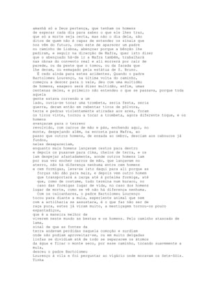 amanhã só a Deus pertença, que tenham os homens
de esperar cada dia para saber o que ele lhes traz,
que só a morte seja certa, mas não o dia dela, são
ditos de quem não é capaz de entender os sinais que
nos vêm do futuro, como este de aparecer um padre
no caminho de Lisboa, abençoar porque a bênção lhe
pediram, e seguir na direcção de Mafra, quer isto dizer
que o abençoado há-de ir a Mafra também, trabalhará
nas obras do convento real e ali morrerá por cair de
parede, ou da peste que o tomou, ou da facada que
lhe deram, ou esmagado pela estátua de S. Bruno.
  É cedo ainda para estes acidentes. Quando o padre
Bartolomeu Lourenço, na última volta do caminho,
começou a descer para o vale, deu com uma multidão
de homens, exagero será dizer multidão, enfim, umas
centenas deles, e primeiro não entendeu o que se passava, porque toda
aquela
gente estava correndo a um
lado, ouvia-se tocar uma trombeta, seria festa, seria
guerra, deram então em rebentar tiros de pólvora,
terra e pedras violentamente atiradas aos ares, foram
os tiros vinte, tornou a tocar a trombeta, agora diferente toque, e os
homens
avançaram para o terreno
revolvido, com carros de mão e pás, enchendo aqui, no
monte, despejando além, na encosta para Mafra, ao
passo que outros homens, de enxada ao ombro, desciam aos caboucos já
fundos,
neles desapareciam,
enquanto mais homens lançavam cestos para dentro
e depois os puxavam para cima, cheios de terra, e os
iam despejar afastadamente, aonde outros homens iam
por sua vez encher carros de mão, que lançavam no
aterro, não há diferença nenhuma entre cem homens
e cem formigas, leva-se isto daqui para ali porque as
  forças não dão para mais, e depois vem outro homem
  que transportará a carga até à próxima formiga, até
  que, como de costume, tudo termina num buraco, no
  caso das formigas lugar de vida, no caso dos homens
lugar de morte, como se vê não há diferença nenhuma.
  Com os calcanhares, o padre Bartolomeu Lourenço
tocou para diante a mula, experiente animal que nem
com a artilharia se assustara, é o que faz não ser de
raça pura, estes já viram muito, a mestiçagem tornou-os pouco
espantadiços,
que é a maneira melhor de
viverem neste mundo as bestas e os homens. Pelo caminho atascado de
lama,
sinal de que as fontes da
terra andavam perdidas naquela comoção e surdiam
onde não podiam aproveitar-se, ou em muito delgadas
linfas se dividiam até de todo se separarem os átomos
da água e ficar o monte seco, por esse caminho, tocando suavemente a
mula,
desceu o padre Bartolomeu
Lourenço à vila e foi perguntar ao vigário onde moravam os Sete-Sóis.
Tinha
 