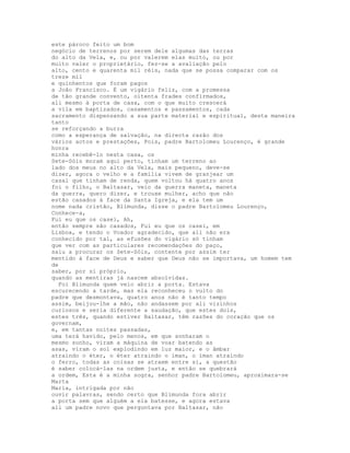 este pároco feito um bom
negócio de terrenos por serem dele algumas das terras
do alto da Vela, e, ou por valerem elas muito, ou por
muito valer o proprietário, fez-se a avaliação pelo
alto, cento e quarenta mil réis, nada que se possa comparar com os
treze mil
e quinhentos que foram pagos
a João Francisco. É um vigário feliz, com a promessa
de tão grande convento, oitenta frades confirmados,
ali mesmo à porta de casa, com o que muito crescerá
a vila em baptizados, casamentos e passamentos, cada
sacramento dispensando a sua parte material e espiritual, desta maneira
tanto
se reforçando a burra
como a esperança de salvação, na directa razão dos
vários actos e prestações, Pois, padre Bartolomeu Lourenço, é grande
honra
minha recebê-lo nesta casa, os
Sete-Sóis moram aqui perto, tinham um terreno ao
lado dos meus no alto da Vela, mais pequeno, deve-se
dizer, agora o velho e a família vivem de granjear um
casal que tinham de renda, quem voltou há quatro anos
foi o filho, o Baltasar, veio da guerra maneta, maneta
da guerra, quero dizer, e trouxe mulher, acho que não
estão casados à face da Santa Igreja, e ela tem um
nome nada cristão, Blimunda, disse o padre Bartolomeu Lourenço,
Conhece-a,
Fui eu que os casei, Ah,
então sempre são casados, Fui eu que os casei, em
Lisboa, e tendo o Voador agradecido, que ali não era
conhecido por tal, as efusões do vigário só tinham
que ver com as particulares recomendações do paço,
saiu a procurar os Sete-Sóis, contente por assim ter
mentido à face de Deus e saber que Deus não se importava, um homem tem
de
saber, por si próprio,
quando as mentiras já nascem absolvidas.
  Foi Blimunda quem veio abrir a porta. Estava
escurecendo a tarde, mas ela reconheceu o vulto do
padre que desmontava, quatro anos não é tanto tempo
assim, beijou-lhe a mão, não andassem por ali vizinhos
curiosos e seria diferente a saudação, que estes dois,
estes três, quando estiver Baltasar, têm razões do coração que os
governam,
e, em tantas noites passadas,
uma terá havido, pelo menos, em que sonharam o
mesmo sonho, viram a máquina de voar batendo as
asas, viram o sol explodindo em luz maior, e o âmbar
atraindo o éter, o éter atraindo o íman, o íman atraindo
o ferro, todas as coisas se atraem entre si, a questão
é saber colocá-las na ordem justa, e então se quebrará
a ordem, Esta é a minha sogra, senhor padre Bartolomeu, aproximara-se
Marta
Maria, intrigada por não
ouvir palavras, sendo certo que Blimunda fora abrir
a porta sem que alguém a ela batesse, e agora estava
ali um padre novo que perguntava por Baltasar, não
 